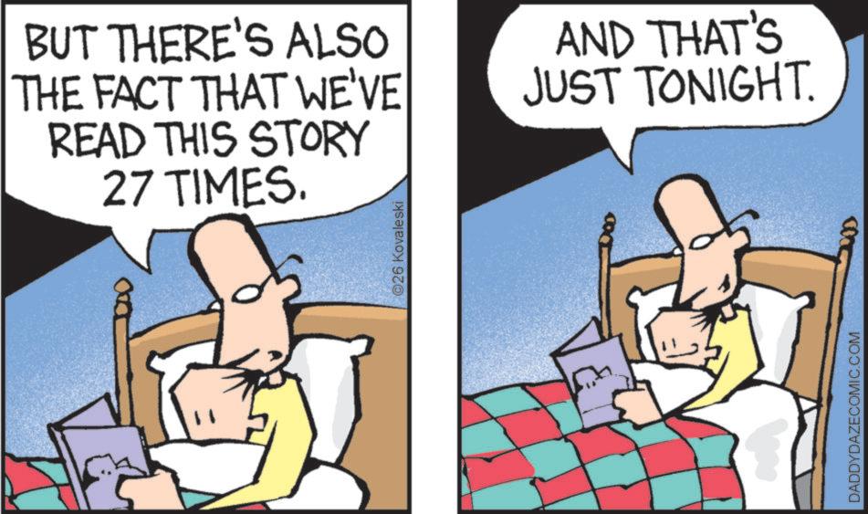 Animated cartoon OCR: BUT THERE'S ALSO THE FACT THAT WE'VE READ THIS STORY 27 TIMES. AND THAT'S JUST TONIGHT. ?26 Kovaleski DADDYDAZECOMIC.COM BUT THERE'S ALSO THE FACT THAT WE'VE READ THIS STORY 27 TIMES . AND THAT'S JUST TONIGHT . ?26 Kovaleski DADDYDAZECOMIC.COM