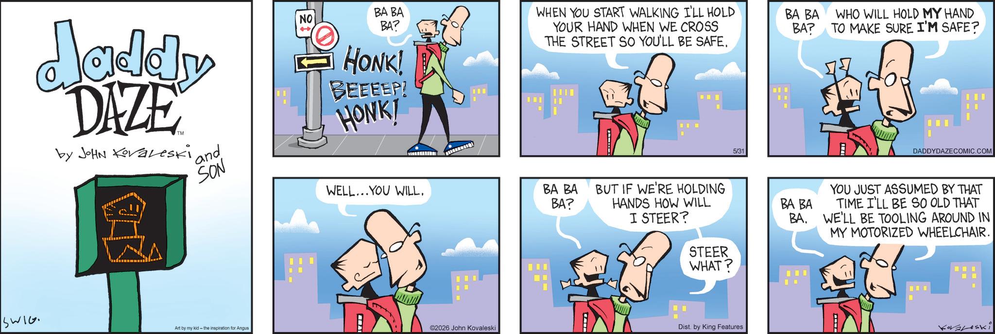 Fictional character OCR: Jaddy DAZE by JOHN Koraleski and SON NO BA BA BA? HONK! BEEEEP! HONK! WHEN YOU START WALKING I'LL HOLD YOUR HAND WHEN WE CROSS THE STREET SO YOU'LL BE SAFE. SWIG Art by my kid the inspiration for Angus 5/31 BA BA BA? WELL...YOU WILL. BA BA BA? BUT IF WE'RE HOLDING HANDS HOW WILL BA BA I STEER? BA. STEER WHAT? A ©2026 John Kovaleski Dist. by King Features WHO WILL HOLD MY HAND TO MAKE SURE I'M SAFE? DADDYDAZECOMIC.COM YOU JUST ASSUMED BY THAT TIME I'LL BE SO OLD THAT WE'LL BE TOOLING AROUND IN MY MOTORIZED WHEELCHAIR. ? Koraleski Jaddy DAZE by JOHN Koraleski and SON NO BA BA BA ? HONK ! BEEEEP ! HONK ! WHEN YOU START WALKING I'LL HOLD YOUR HAND WHEN WE CROSS THE STREET SO YOU'LL BE SAFE . SWIG Art by my kid the inspiration for Angus 5/31 BA BA BA ? WELL ... YOU WILL . BA BA BA ? BUT IF WE'RE HOLDING HANDS HOW WILL BA BA I STEER ? BA . STEER WHAT ? A © 2026 John Kovaleski Dist . by King Features WHO WILL HOLD MY HAND TO MAKE SURE I'M SAFE ? DADDYDAZECOMIC.COM YOU JUST ASSUMED BY THAT TIME I'LL BE SO OLD THAT WE'LL BE TOOLING AROUND IN MY MOTORIZED WHEELCHAIR . ? Koraleski