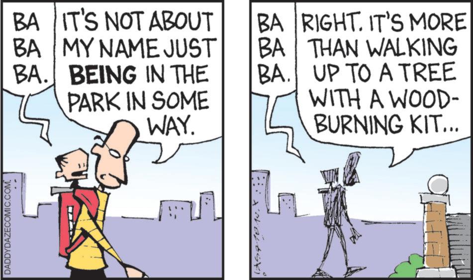 Animated cartoon OCR: DADDYDAZECOMIC.COM. BA IT'S NOT ABOUT BA BA MY NAME JUST BA. BEING IN THE PARK IN SOME WAY. BA RIGHT. IT'S MORE THAN WALKING BA. UP TO A TREE WITH A WOOD- BURNING KIT... DADDYDAZECOMIC.COM . BA IT'S NOT ABOUT BA BA MY NAME JUST BA . BEING IN THE PARK IN SOME WAY . BA RIGHT . IT'S MORE THAN WALKING BA . UP TO A TREE WITH A WOOD- BURNING KIT ...