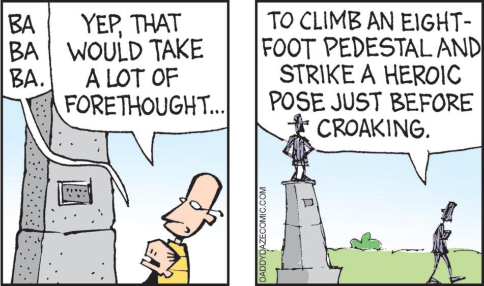Photo caption OCR: BA BA YEPTHAT WOULD TAKE BA. A LOT OF FORETHOUGHT... TO CLIMB AN EIGHT- FOOT PEDESTAL AND STRIKE A HEROIC POSE JUST BEFORE CROAKING. DADDYDAZECOMIC.COM BA BA YEPTHAT WOULD TAKE BA . A LOT OF FORETHOUGHT ... TO CLIMB AN EIGHT- FOOT PEDESTAL AND STRIKE A HEROIC POSE JUST BEFORE CROAKING . DADDYDAZECOMIC.COM