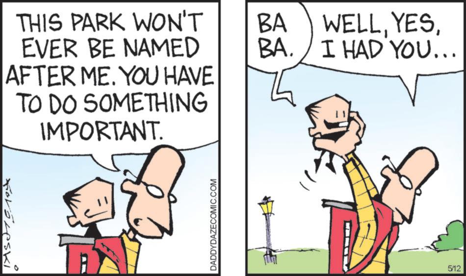 Animated cartoon OCR: THIS PARK WON'T BA EVER BE NAMED BA. AFTER ME. YOU HAVE TO DO SOMETHING IMPORTANT. Foröreski DADDYDAZECOMIC.COM WELLI HAD YOU... 5/12 THIS PARK WON'T BA EVER BE NAMED BA . AFTER ME . YOU HAVE TO DO SOMETHING IMPORTANT . Foröreski DADDYDAZECOMIC.COM WELLI HAD YOU ... 5/12
