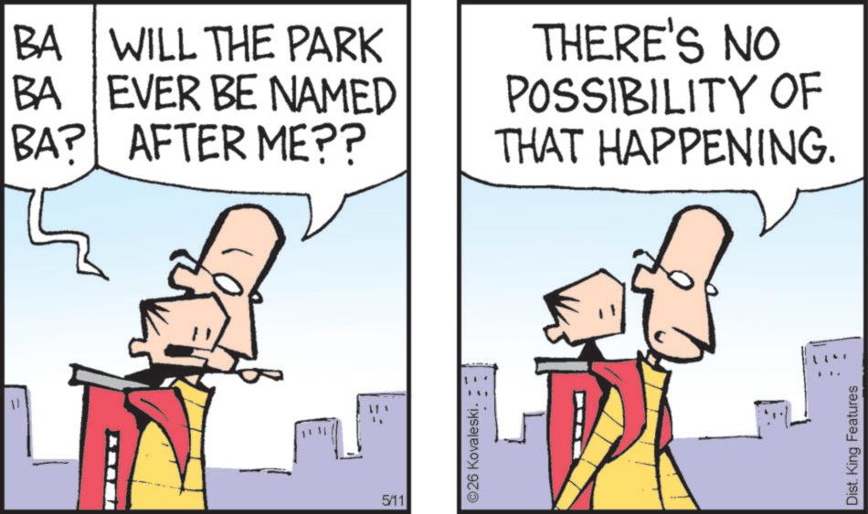 Animated cartoon OCR: 11 BA WILL THE PARK BA EVER BE NAMED BA? AFTER ME?? THERE'S NO POSSIBILITY OF THAT HAPPENING. 5/11 ©26 Kovaleski. Dist. King Features 11 BA WILL THE PARK BA EVER BE NAMED BA ? AFTER ME ?? THERE'S NO POSSIBILITY OF THAT HAPPENING . 5/11 © 26 Kovaleski . Dist . King Features