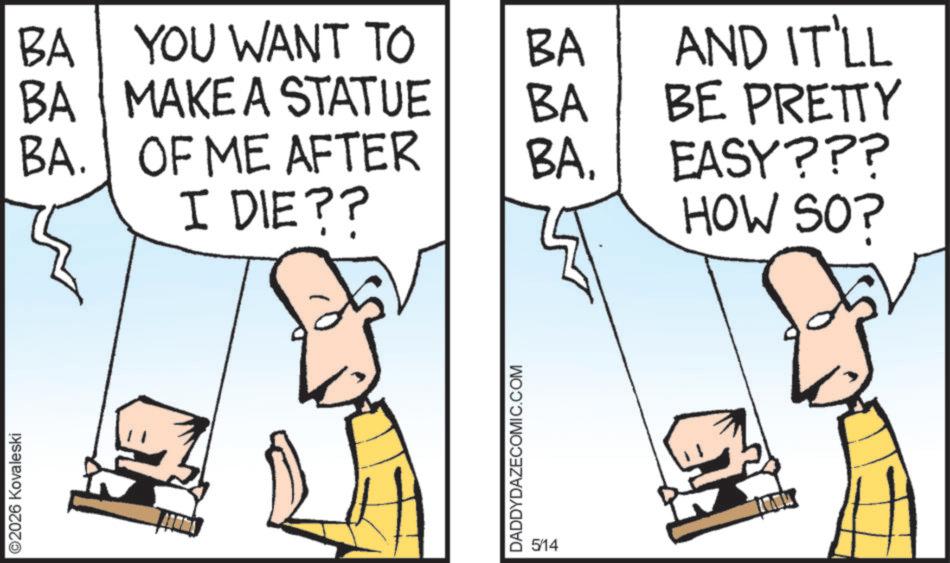 Comics OCR: ©2026 Kovaleski BA YOU WANT TO BA BA MAKE A STATUE BA AND IT'LL BE PRETTY BA. OF ME AFTER BA. I DIE?? EASY??? HOW SOP DADDYDAZECOMIC.COM 5/14 © 2026 Kovaleski BA YOU WANT TO BA BA MAKE A STATUE BA AND IT'LL BE PRETTY BA . OF ME AFTER BA . I DIE ?? EASY ??? HOW SOP DADDYDAZECOMIC.COM 5/14