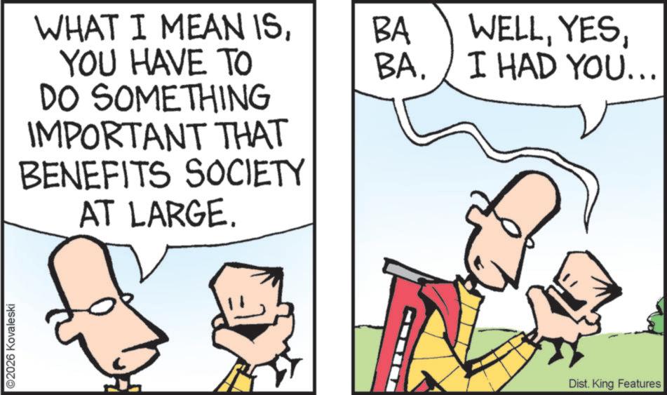 Pleased OCR: ©2026 Kovaleski WHAT I MEAN ISBA YOU HAVE TO BA. WELLI HAD YOU... DO SOMETHING IMPORTANT THAT SOCIETY BENEFITS AT LARGE. Dist. King Features © 2026 Kovaleski WHAT I MEAN ISBA YOU HAVE TO BA . WELLI HAD YOU ... DO SOMETHING IMPORTANT THAT SOCIETY BENEFITS AT LARGE . Dist . King Features