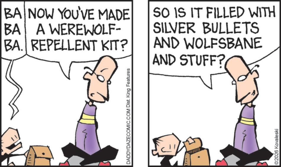 Fiction OCR: BA NOW YOU'VE MADE BA A WEREWOLF- BA. REPELLENT KIT? SO IS IT FILLED WITH SILVER BULLETS AND WOLFSBANE AND STUFF? DADDYDAZECOMIC.COM Dist. King Features ©2026 Kovaleski BA NOW YOU'VE MADE BA A WEREWOLF- BA . REPELLENT KIT ? SO IS IT FILLED WITH SILVER BULLETS AND WOLFSBANE AND STUFF ? DADDYDAZECOMIC.COM Dist . King Features © 2026 Kovaleski