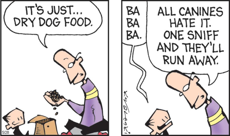 Animated cartoon OCR: IT'S JUST... BA DRY DOG FOOD. BA ALL CANINES HATE IT. BA. ONE SNIFF AND THEY'LL RUN AWAY. 5/28 Koraleski IT'S JUST ... BA DRY DOG FOOD . BA ALL CANINES HATE IT . BA . ONE SNIFF AND THEY'LL RUN AWAY . 5/28 Koraleski