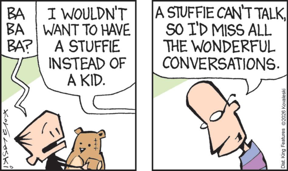 Fiction OCR: BA I WOULDN'T BA WANT TO HAVE BA? A STUFFIE INSTEAD OF Koralaski A KID. +++ A STUFFIE CAN'T TALKSO I'D MISS ALL THE WONDERFUL CONVERSATIONS. Dist. King Features 2026 Kovaleski BA I WOULDN'T BA WANT TO HAVE BA ? A STUFFIE INSTEAD OF Koralaski A KID . +++ A STUFFIE CAN'T TALKSO I'D MISS ALL THE WONDERFUL CONVERSATIONS . Dist . King Features 2026 Kovaleski