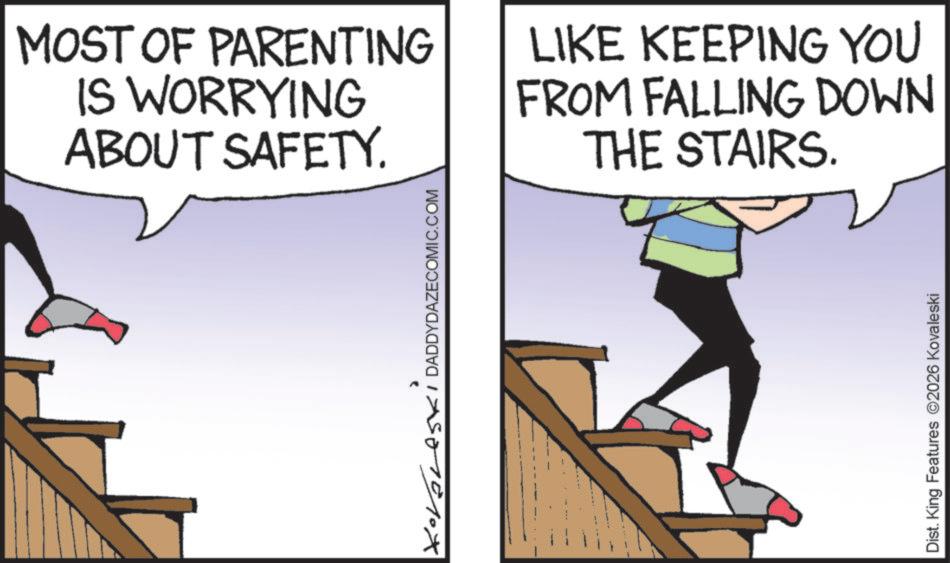Clip art OCR: MOST OF PARENTING IS WORRYING ABOUT SAFETY. Kovores DADDYDAZECOMIC.COM LIKE KEEPING YOU FROM FALLING DOWN THE STAIRS. Dist. King Features 2026 Kovaleski MOST OF PARENTING IS WORRYING ABOUT SAFETY . Kovores DADDYDAZECOMIC.COM LIKE KEEPING YOU FROM FALLING DOWN THE STAIRS . Dist . King Features 2026 Kovaleski