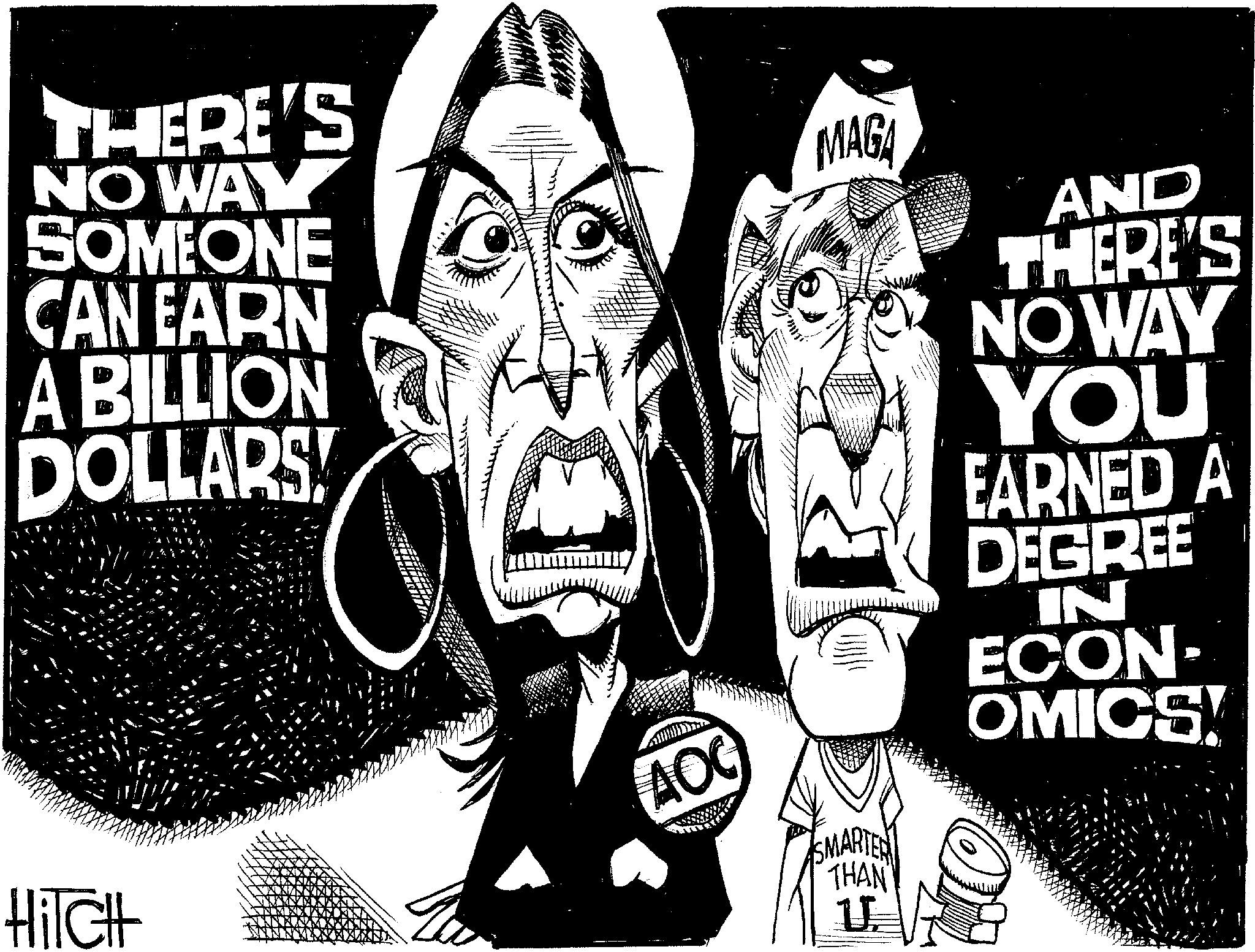Photo caption OCR: THERE'S NO WAY SOMEONE CAN EARN A BILLION DOLLARS! MAGA AOC HiTCH SMARTER THAN U AND THERE'S NO WAY YOU EARNED A DEGREE IN ECON- OMICS! THERE'S NO WAY SOMEONE CAN EARN A BILLION DOLLARS ! MAGA AOC HiTCH SMARTER THAN U AND THERE'S NO WAY YOU EARNED A DEGREE IN ECON- OMICS !