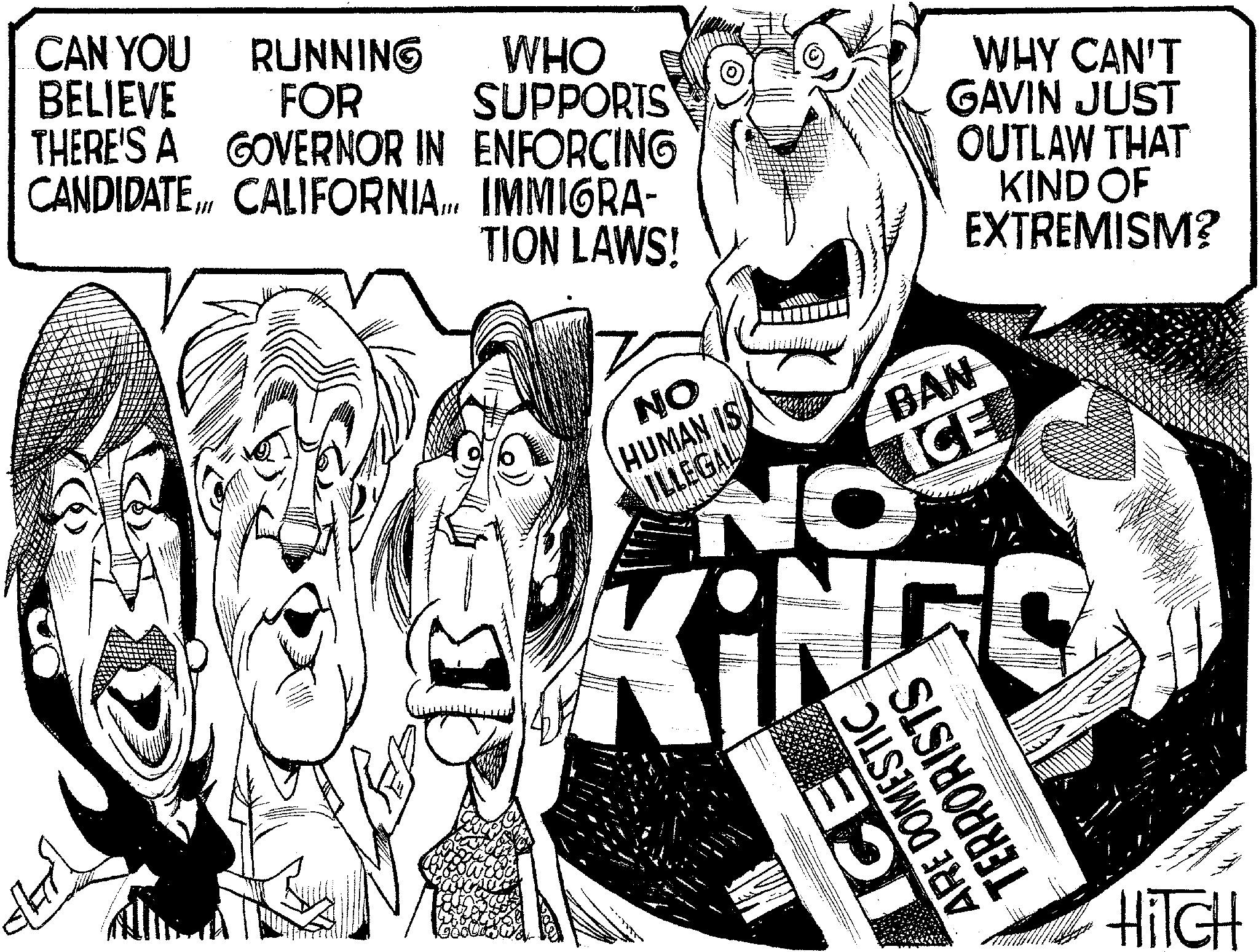 White OCR: CAN YOU BELIEVE RUNNING FOR THERE'S A GOVERNOR IN ENFORCING CANDIDATE. CALIFORNIA... IMMIGRA- B WHO SUPPORTS WHY CAN'T GAVIN JUST TION LAWS! NO HUMAN IS ILLEGAL NO BAN ICE OUTLAW THAT KIND OF EXTREMISM? ICE ARE DOMESTIC TERRORISTS HITCH CAN YOU BELIEVE RUNNING FOR THERE'S A GOVERNOR IN ENFORCING CANDIDATE . CALIFORNIA ... IMMIGRA- B WHO SUPPORTS WHY CAN'T GAVIN JUST TION LAWS ! NO HUMAN IS ILLEGAL NO BAN ICE OUTLAW THAT KIND OF EXTREMISM ? ICE ARE DOMESTIC TERRORISTS HITCH