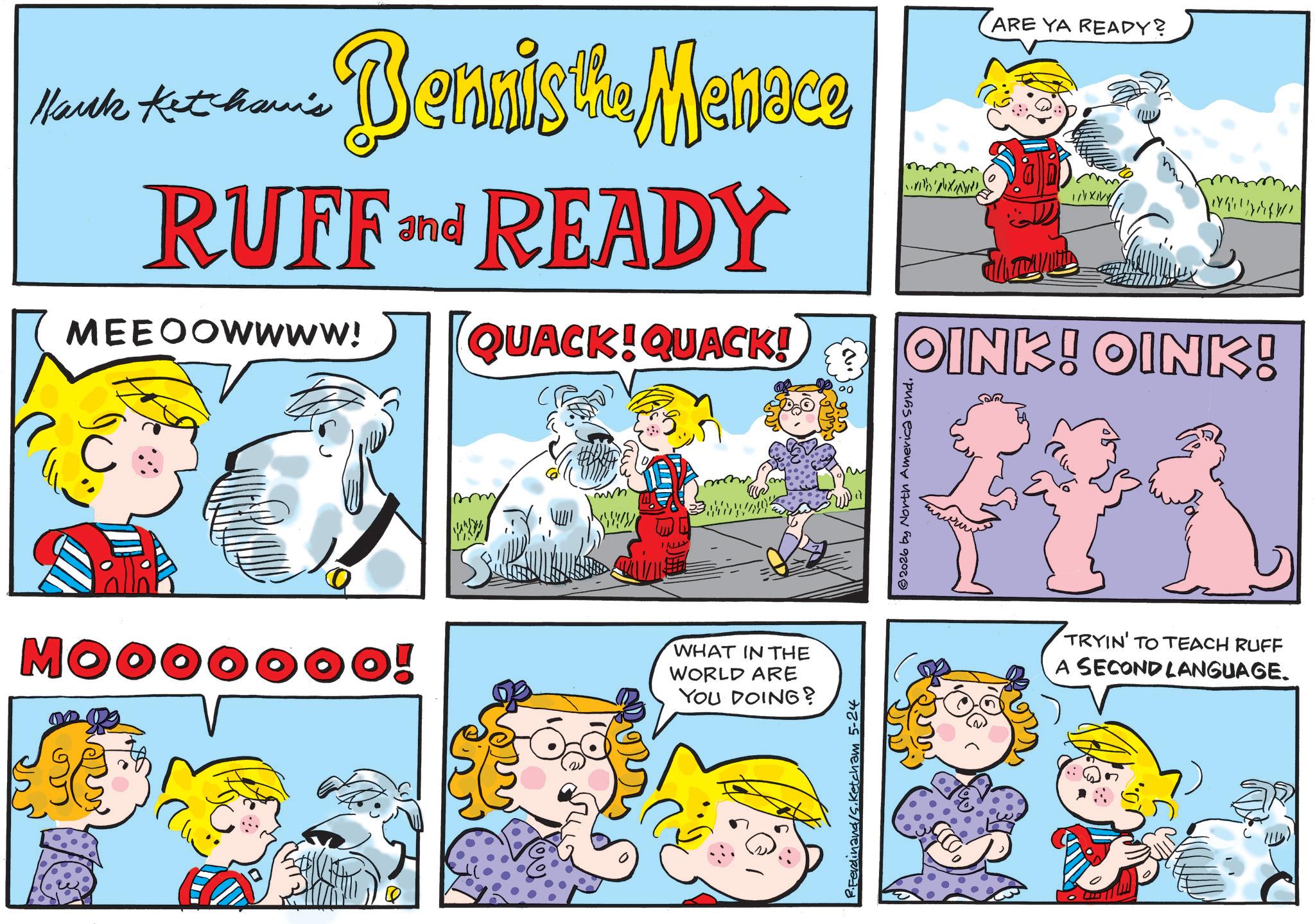 Animated cartoon OCR: Hark Ketchama's Bennis the Menece RUFF and READY MEEOOWWWW! QUACK!QUACK! X ARE YA READY? m OINK! OINK! Mooooooo! sm WHAT IN THE WORLD ARE YOU DOING? Ferdinand/s.Ketcham 5-24 2026 by North America synd. TRYIN' TO TEACH RUFF A SECOND LANGUAGE. Hark Ketchama's Bennis the Menece RUFF and READY MEEOOWWWW ! QUACK ! QUACK ! X ARE YA READY ? m OINK ! OINK ! Mooooooo ! sm WHAT IN THE WORLD ARE YOU DOING ? Ferdinand / s.Ketcham 5-24 2026 by North America synd . TRYIN ' TO TEACH RUFF A SECOND LANGUAGE .