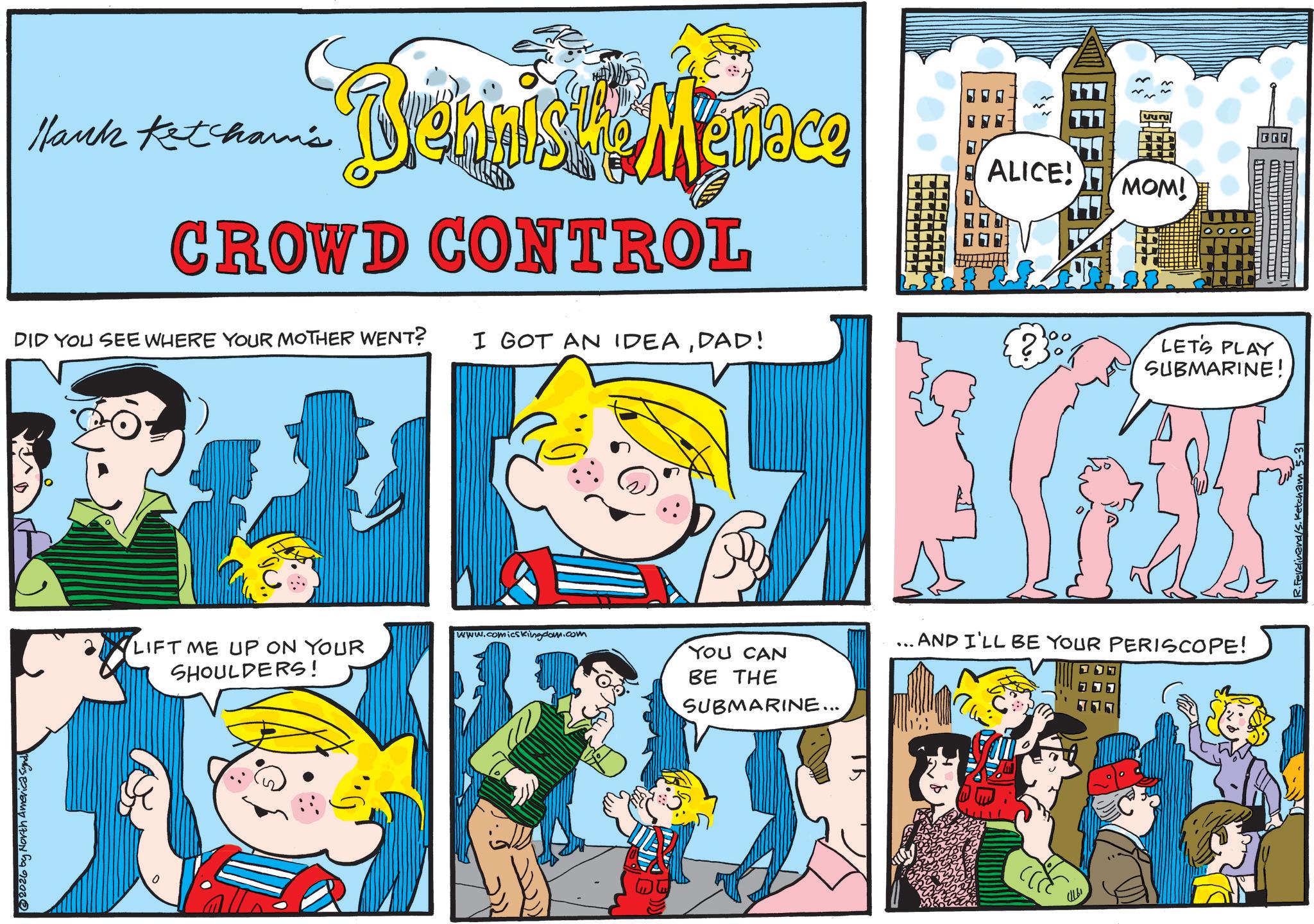 Pleased OCR: 2026 by North America Synd. Hank Ketcham's Belgisk Menace ALICE! MOM! CROWD CONTROL DID YOU SEE WHERE YOUR MOTHER WENT? I GOT AN IDEADAD! 2 LETS PLAY SUBMARINE! LIFT ME UP ON YOUR SHOULDERS! www.comicsKingdom.com YOU CAN BE THE SUBMARINE... ... AND I'LL BE YOUR PERISCOPE! R.Ferdinand/S. Ketcham 5-31 2026 by North America Synd . Hank Ketcham's Belgisk Menace ALICE ! MOM ! CROWD CONTROL DID YOU SEE WHERE YOUR MOTHER WENT ? I GOT AN IDEADAD ! 2 LETS PLAY SUBMARINE ! LIFT ME UP ON YOUR SHOULDERS ! www.comicsKingdom.com YOU CAN BE THE SUBMARINE ... ... AND I'LL BE YOUR PERISCOPE ! R.Ferdinand / S . Ketcham 5-31