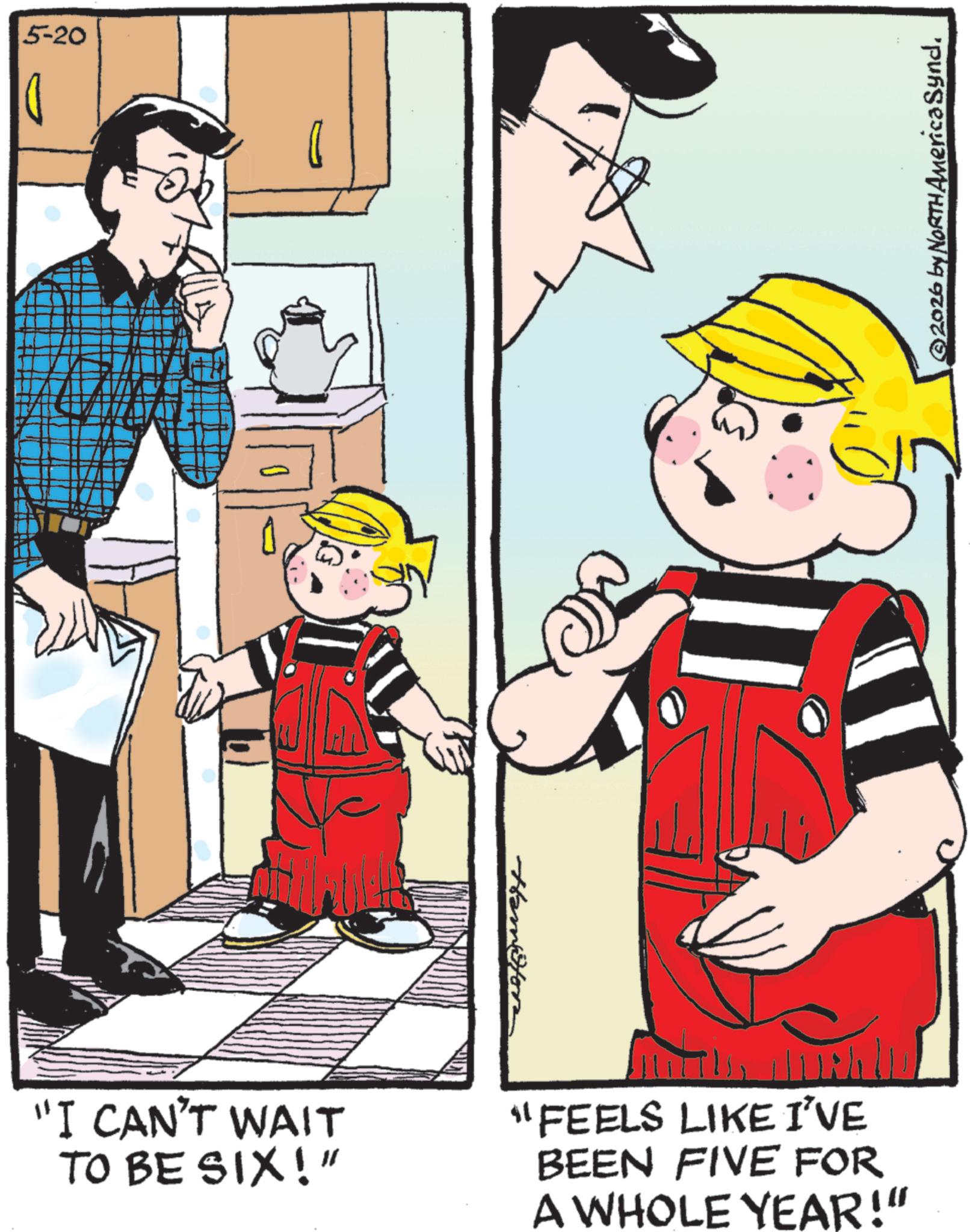 Comics OCR: 5-20 Hamston "I CAN'T WAIT TO BE SIX!" "FEELS LIKE I'VE BEEN FIVE FOR A WHOLE YEAR!" ©2026 by NORTH America Synd. 5-20 Hamston " I CAN'T WAIT TO BE SIX ! " " FEELS LIKE I'VE BEEN FIVE FOR A WHOLE YEAR ! " © 2026 by NORTH America Synd .
