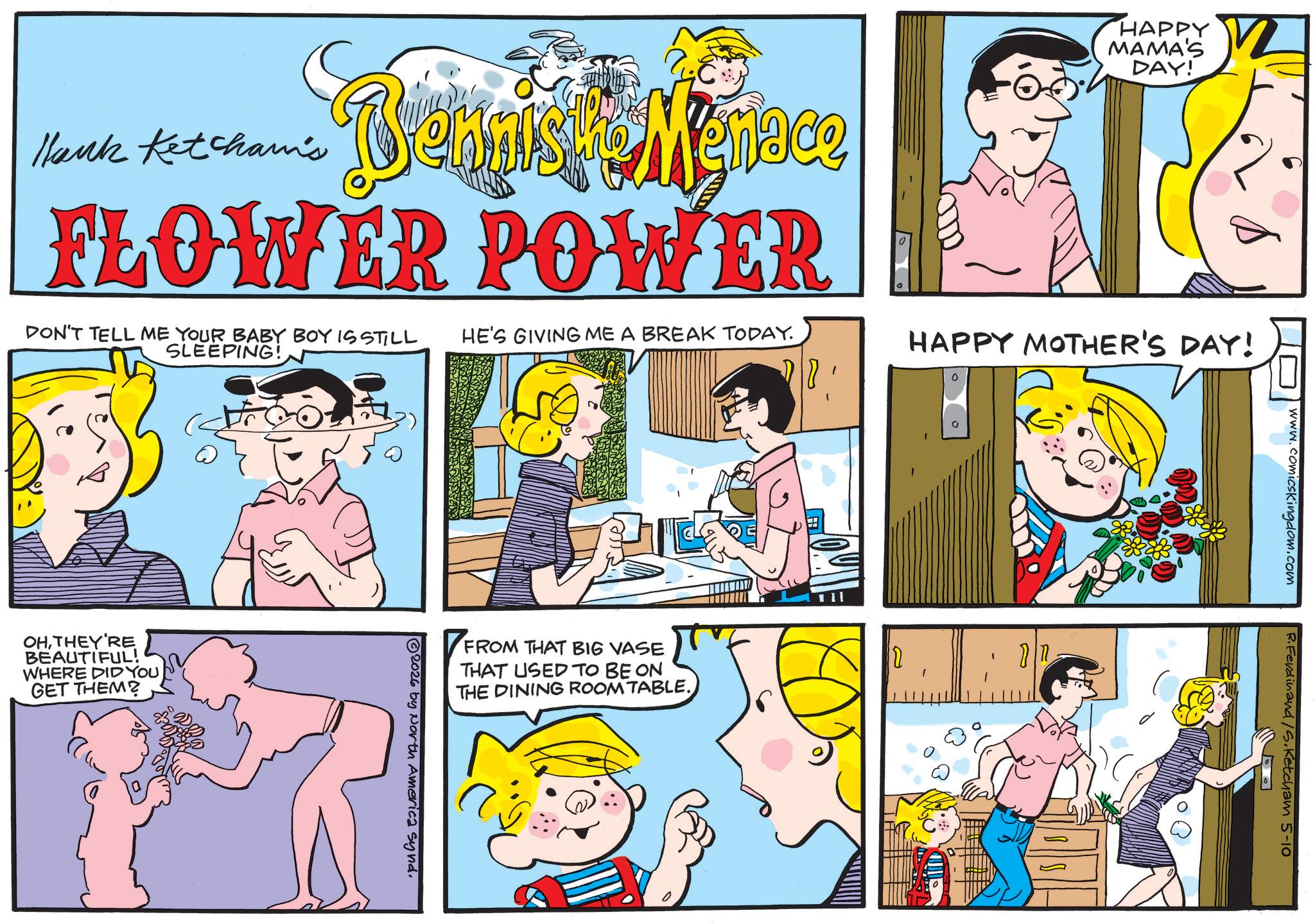 Animation OCR: O Hank Ketcham's Bennist & Menace FLOWER POWER DON'T TELL ME YOUR BABY BOY IS STILL SLEEPING! HAPPY MAMA'S DAY! HE'S GIVING ME A BREAK TODAY. HAPPY MOTHER'S DAY! OHTHEY'RE BEAUTIFUL! WHERE DID YOU GET THEM? FROM THAT BIG VASE THAT USED TO BE ON THE DINING ROOM TABLE. 2026 by North America synd. D www.comicskingdom.com R.Ferdinand /S. Ketcham 5-10 O Hank Ketcham's Bennist & Menace FLOWER POWER DON'T TELL ME YOUR BABY BOY IS STILL SLEEPING ! HAPPY MAMA'S DAY ! HE'S GIVING ME A BREAK TODAY . HAPPY MOTHER'S DAY ! OHTHEY'RE BEAUTIFUL ! WHERE DID YOU GET THEM ? FROM THAT BIG VASE THAT USED TO BE ON THE DINING ROOM TABLE . 2026 by North America synd . D www.comicskingdom.com R.Ferdinand / S . Ketcham 5-10