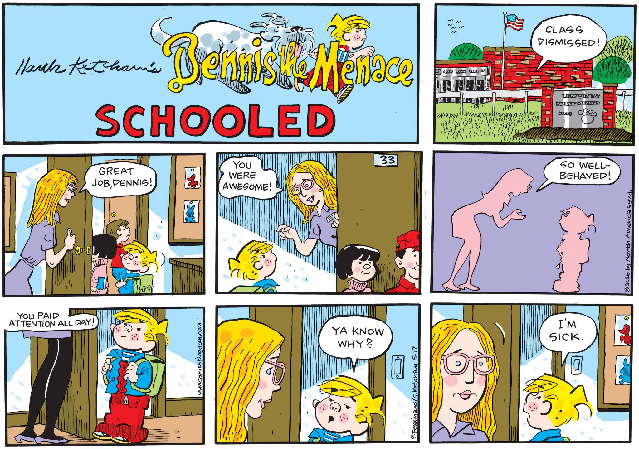 Happiness OCR: Hauck Ketcham's Denniske Menace SCHOOLED YOU PAID ATTENTION ALL DAY! GREAT JOBDENNIS! You WERE AWESOME! 33 www.comicskingdom.com YA KNOW WHY? 0 R.Ferdinand /S. Ketcham 5-17 I'M SICK. CLASS DISMISSED! 18491 TWIN tutivi RD SO WELL- BEHAVED! ©2026 by North America Synd. Hauck Ketcham's Denniske Menace SCHOOLED YOU PAID ATTENTION ALL DAY ! GREAT JOBDENNIS ! You WERE AWESOME ! 33 www.comicskingdom.com YA KNOW WHY ? 0 R.Ferdinand / S . Ketcham 5-17 I'M SICK . CLASS DISMISSED ! 18491 TWIN tutivi RD SO WELL- BEHAVED ! © 2026 by North America Synd .