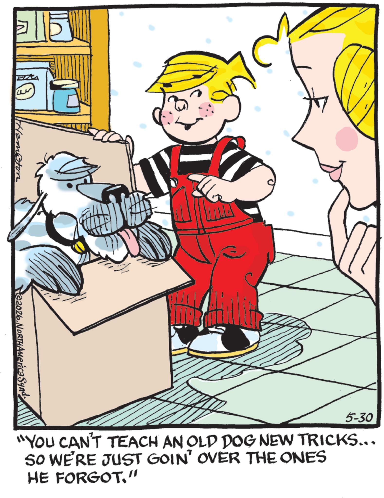 Comics OCR: ©2026NORTHAMeric? Syng 5-30 "YOU CAN'T TEACH AN OLD DOG NEW TRICKS... SO WE'RE JUST GOIN' OVER THE ONES HE FORGOT." © 2026NORTHAMeric? Syng 5-30 " YOU CAN'T TEACH AN OLD DOG NEW TRICKS ... SO WE'RE JUST GOIN ' OVER THE ONES HE FORGOT . "