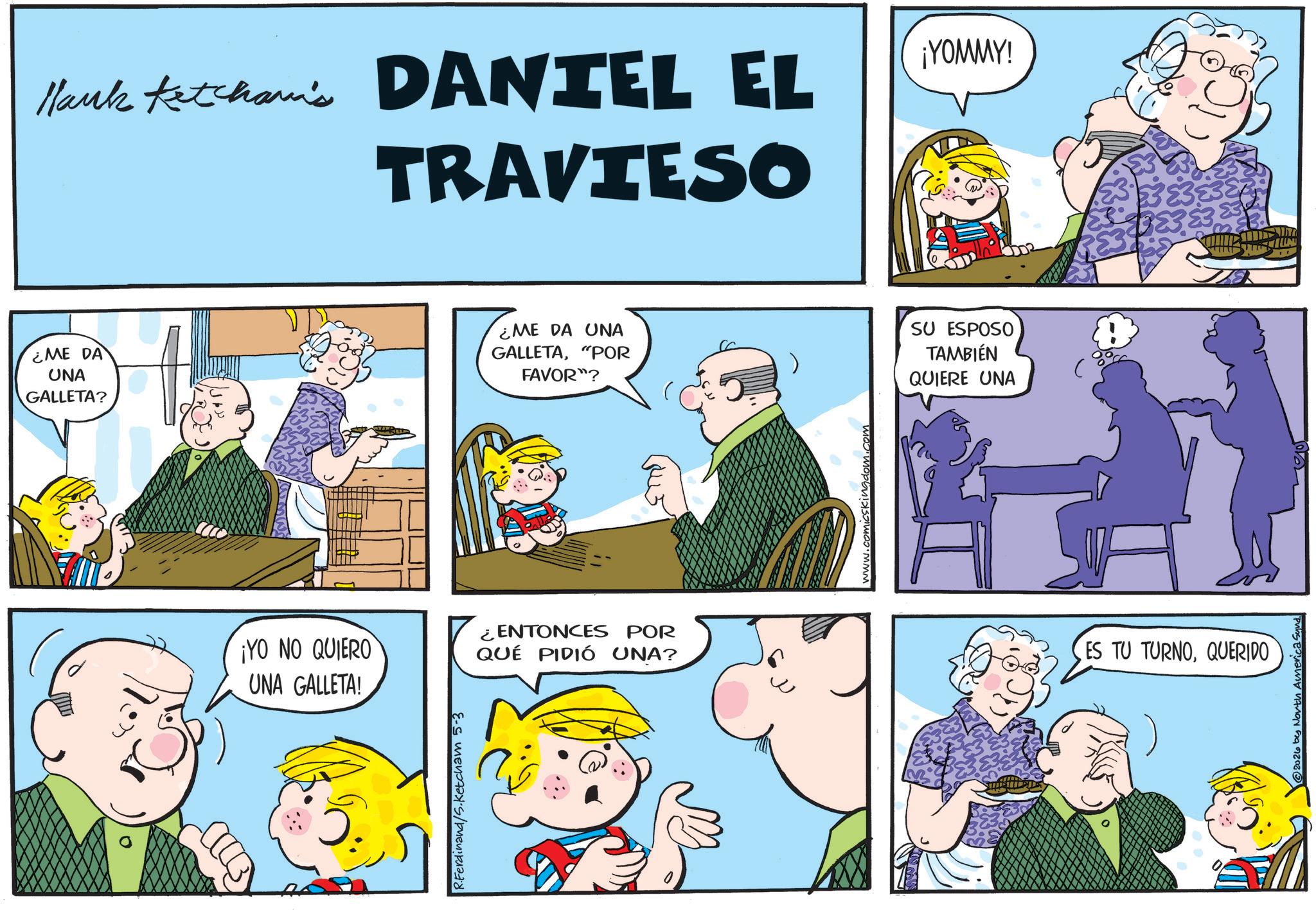 Conversation OCR: Mark Ketcham's DANTEL EL TRAVIESO ¡YOMMY! ¿ME DA UNA GALLETA? ¿ME DA UNA GALLETA"POR FAVOR"? SU ESPOSO TAMBIÉN QUIERE UNA ¡YO NO QUIERO UNA GALLETA! ¿ENTONCES POR QUÉ PIDIÓ UNA? R.Ferdinand/S.Ketcham 5-3 1. comics ES TU TURNOQUERIDO 2026 bes North America Synd. Mark Ketcham's DANTEL EL TRAVIESO ¡ YOMMY ! ¿ ME DA UNA GALLETA ? ¿ ME DA UNA GALLETA" POR FAVOR " ? SU ESPOSO TAMBIÉN QUIERE UNA ¡ YO NO QUIERO UNA GALLETA ! ¿ ENTONCES POR QUÉ PIDIÓ UNA ? R.Ferdinand / S.Ketcham 5-3 1. comics ES TU TURNOQUERIDO 2026 bes North America Synd .