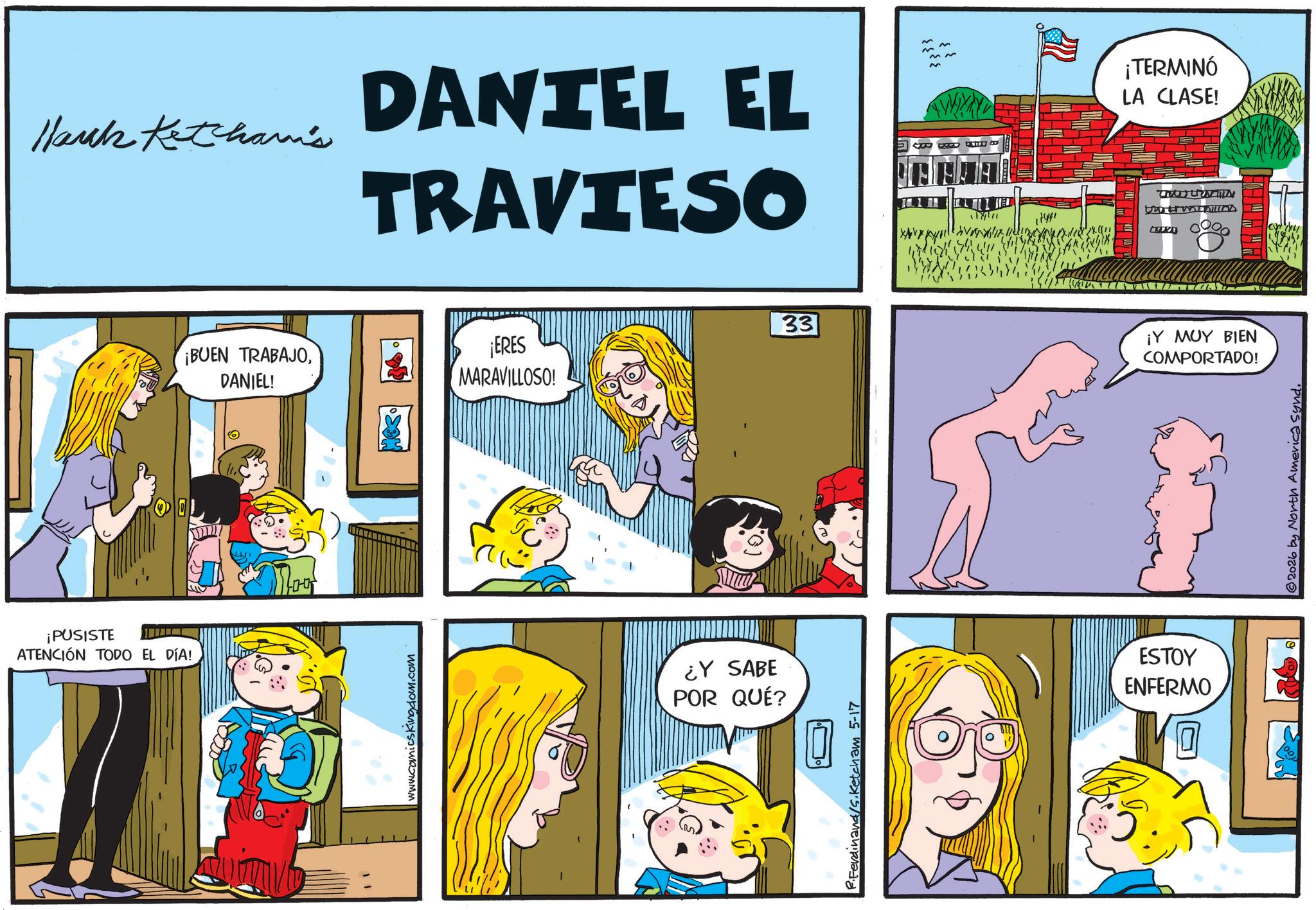 Conversation OCR: Hauck Ketcham's DANTEL EL TRAVIESO D BETF ¡PUSISTE ATENCIÓN TODO EL DÍA! ¡BUEN TRABAJODANIEL! ¡ERES MARAVILLOSO! Moy www.comicskingdom.com ¿Y SABE POR QUÉ? R.Ferdinand/S.Ketcham 5-17 33 18491 ESTOY ENFERMO ¡TERMINÓ LA CLASE! ?? wo Uuti ¡Y MUY BIEN COMPORTADO! © 2026 by North America Synd. Hauck Ketcham's DANTEL EL TRAVIESO D BETF ¡ PUSISTE ATENCIÓN TODO EL DÍA ! ¡ BUEN TRABAJODANIEL ! ¡ ERES MARAVILLOSO ! Moy www.comicskingdom.com ¿ Y SABE POR QUÉ ? R.Ferdinand / S.Ketcham 5-17 33 18491 ESTOY ENFERMO ¡ TERMINÓ LA CLASE ! ?? wo Uuti ¡ Y MUY BIEN COMPORTADO ! © 2026 by North America Synd .