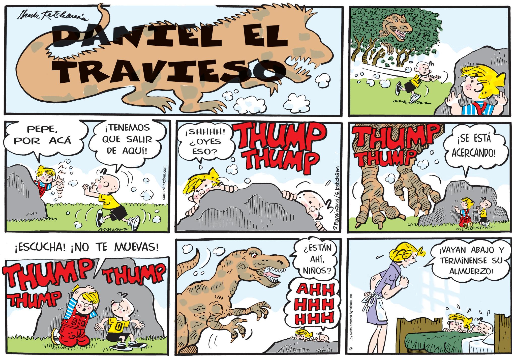 Pleased OCR: Thanks Ketcheann's DANIEL EL TRAVIESO PEPEPOR ACÁ ¡TENEMOS QUE SALIR DE AQUÍ! M 0 wwwm ????? mum mr mm ¡ESCUCHA! ¡NO TE MUEVAS! THUMP THUMP THUMP comicskingdom.com www ¡SHHHH! ¿OYES ESO? THUMP THUMP THUMP SE ESTA ¡SE ACERCANDO! THUMP ¿ESTÁN AHÍNIÑOS? AHH 1100 HHH HHH by North America SyndicateInc. Ferdinand/Sketcham ¡VAYAN ABAJO Y TERMÍNENSE SU ALMUERZO! Thanks Ketcheann's DANIEL EL TRAVIESO PEPEPOR ACÁ ¡ TENEMOS QUE SALIR DE AQUÍ ! M 0 wwwm ????? mum mr mm ¡ ESCUCHA ! ¡ NO TE MUEVAS ! THUMP THUMP THUMP comicskingdom.com www ¡ SHHHH ! ¿ OYES ESO ? THUMP THUMP THUMP SE ESTA ¡ SE ACERCANDO ! THUMP ¿ ESTÁN AHÍNIÑOS ? AHH 1100 HHH HHH by North America SyndicateInc. Ferdinand / Sketcham ¡ VAYAN ABAJO Y TERMÍNENSE SU ALMUERZO !