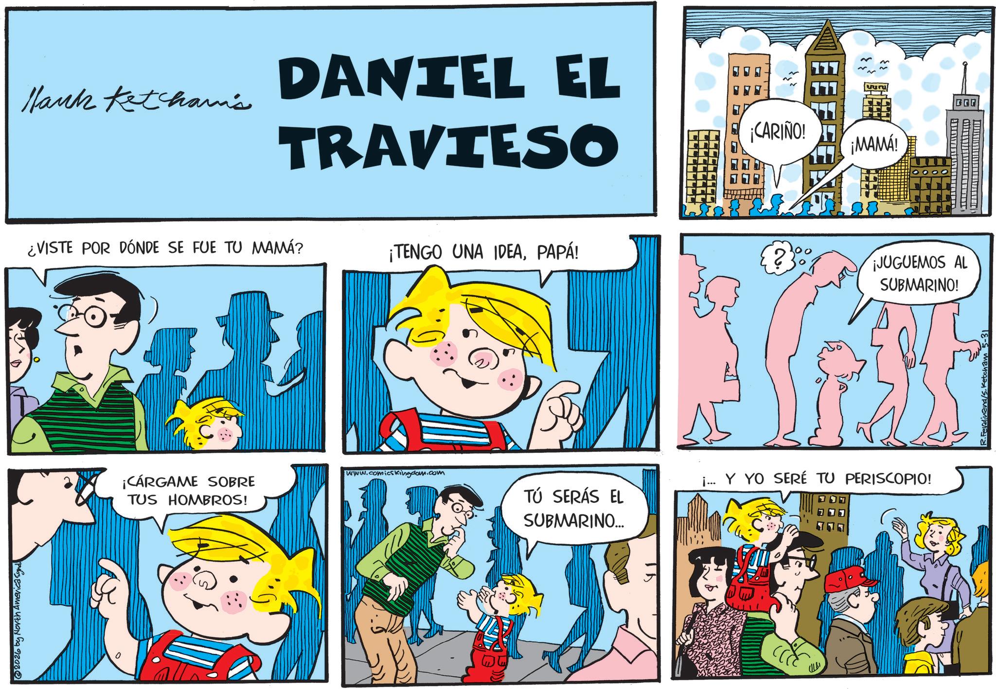 Gesture OCR: @2026 by North America Synd Hank Ketcham's DANTEL EL TRAVIESO ¡CARIÑO! ¡MAMÁ! ¿VISTE POR DÓNDE SE FUE TU MAMÁ? ¡TENGO UNA IDEAPAPÁ! 2 ¡JUGUEMOS AL SUBMARINO! ¡CÁRGAME SOBRE TUS HOMBROS! www.comicsKingdom.com TÚ SERÁS EL SUBMARINO... ¡... Y YO SERÉ TU PERISCOPIO! @ 2026 by North America Synd Hank Ketcham's DANTEL EL TRAVIESO ¡ CARIÑO ! ¡ MAMÁ ! ¿ VISTE POR DÓNDE SE FUE TU MAMÁ ? ¡ TENGO UNA IDEAPAPÁ ! 2 ¡ JUGUEMOS AL SUBMARINO ! ¡ CÁRGAME SOBRE TUS HOMBROS ! www.comicsKingdom.com TÚ SERÁS EL SUBMARINO ... ¡ ... Y YO SERÉ TU PERISCOPIO !