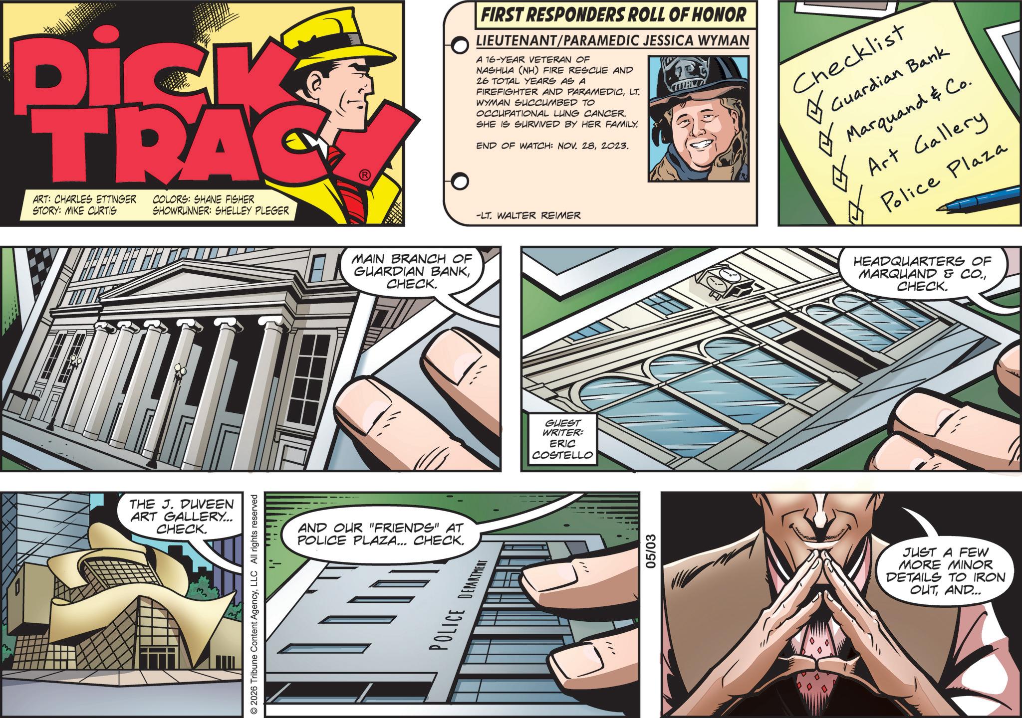 Book OCR: Dick TRAC ART: CHARLES ETTINGER STORY: MIKE CURTIS COLORS: SHANE FISHER SHOWRUNNER: SHELLEY PLEGER THE J. DUVEEN ART GALLERY... CHECK. Mn © 2026 Tribune Content AgencyLLC All rights reserved MAIN BRANCH OF GUARDIAN BANKCHECK. AND OUR "FRIENDS" AT POLICE PLAZA... CHECK. POLICE DEPARTMENT ???? FIRST RESPONDERS ROLL OF HONOR LIEUTENANT/PARAMEDIC JESSICA WYMAN A 16-YEAR VETERAN OF NASHUA (NH) FIRE RESCUE AND 26 TOTAL YEARS AS A FIREFIGHTER AND PARAMEDICLT. WYMAN SUCCUMBED TO OCCUPATIONAL LUNG CANCER. SHE IS SURVIVED BY HER FAMILY. END OF WATCH: NOV. 282023. -LT. WALTER REIMER Checklist ? Guardian Bank ? Marquand & Co. Art Gallery ? Police Plaza GUEST WRITER: ERIC COSTELLO .!! 05/03 HEADQUARTERS OF MARQUAND & CO.CHECK. JUST A FEW MORE MINOR DETAILS TO IRON OUTAND... Dick TRAC ART : CHARLES ETTINGER STORY : MIKE CURTIS COLORS : SHANE FISHER SHOWRUNNER : SHELLEY PLEGER THE J. DUVEEN ART GALLERY ... CHECK . Mn © 2026 Tribune Content AgencyLLC All rights reserved MAIN BRANCH OF GUARDIAN BANKCHECK . AND OUR " FRIENDS " AT POLICE PLAZA ... CHECK . POLICE DEPARTMENT ? ??? FIRST RESPONDERS ROLL OF HONOR LIEUTENANT / PARAMEDIC JESSICA WYMAN A 16 - YEAR VETERAN OF NASHUA ( NH ) FIRE RESCUE AND 26 TOTAL YEARS AS A FIREFIGHTER AND PARAMEDICLT . WYMAN SUCCUMBED TO OCCUPATIONAL LUNG CANCER . SHE IS SURVIVED BY HER FAMILY . END OF WATCH : NOV . 282023 . -LT . WALTER REIMER Checklist ? Guardian Bank ? Marquand & Co. Art Gallery ? Police Plaza GUEST WRITER : ERIC COSTELLO . !! 05/03 HEADQUARTERS OF MARQUAND & CO .CHECK . JUST A FEW MORE MINOR DETAILS TO IRON OUTAND ...