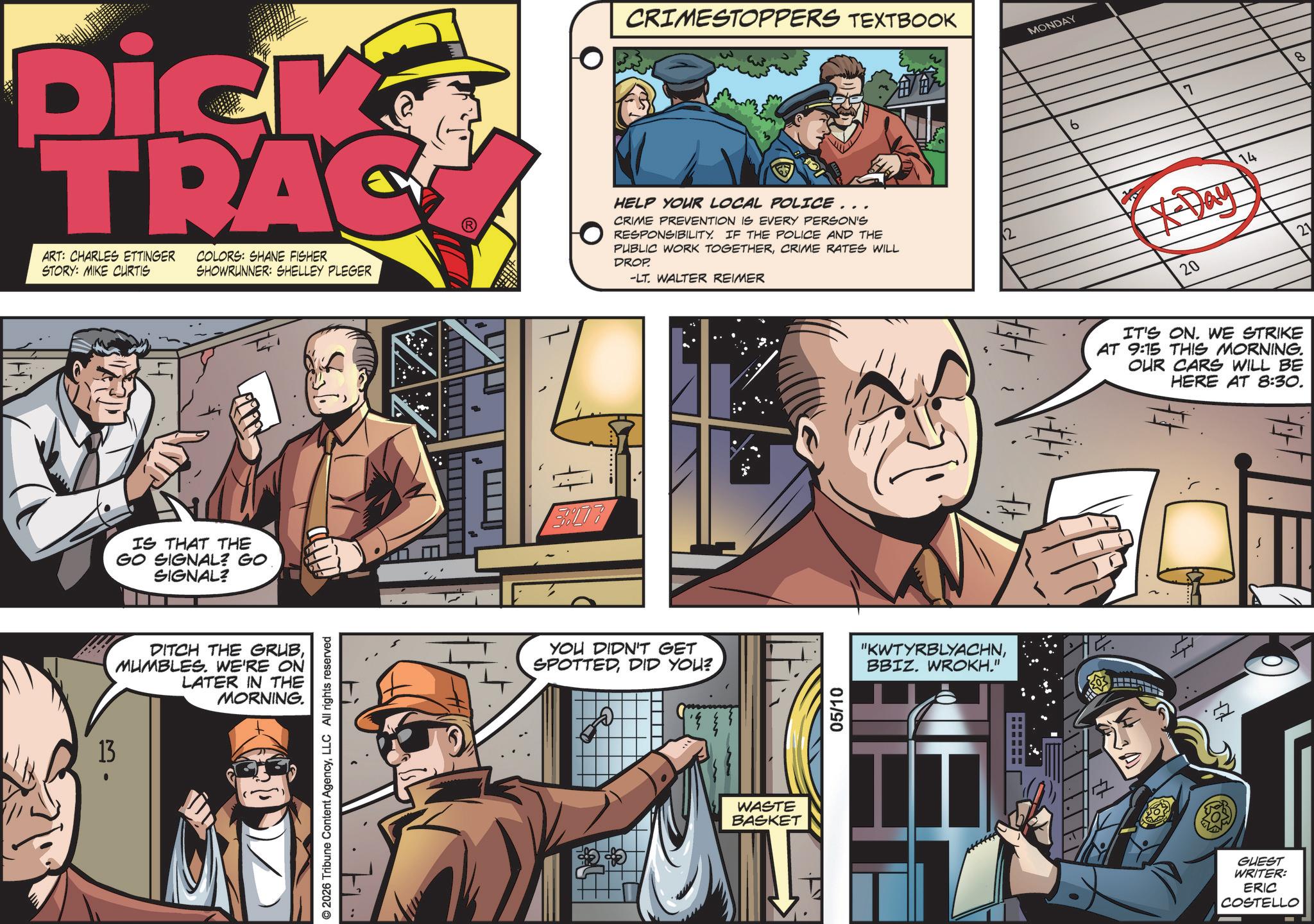 Fictional character OCR: 13 . Dick TRAC ART: CHARLES ETTINGER STORY: MIKE CURTIS COLORS: SHANE FISHER SHOWRUNNER: SHELLEY PLEGER CRIMESTOPPERS TEXTBOOK MONDAY HELP YOUR LOCAL POLICE... CRIME PREVENTION IS EVERY PERSON'S RESPONSIBILITY. IF THE POLICE AND THE PUBLIC WORK TOGETHERCRIME RATES WILL DROP. -LT. WALTER REIMER 12 IS THAT THE GO SIGNAL? GO SIGNAL? DITCH THE GRUBMUMBLES. WE'RE ON LATER IN THE MORNING. © 2026 Tribune Content AgencyLLC All rights reserved 178 YOU DIDN'T GET SPOTTEDDID YOU? WASTE BASKET 05/10 "KWTYRBLYACHNBBIZ. WROKH." 6 7 8 14 20 21 IT'S ON. WE STRIKE AT 9:15 THIS MORNING. OUR CARS WILL BE HERE AT 8:30. # GUEST WRITER: ERIC COSTELLO 13 . Dick TRAC ART : CHARLES ETTINGER STORY : MIKE CURTIS COLORS : SHANE FISHER SHOWRUNNER : SHELLEY PLEGER CRIMESTOPPERS TEXTBOOK MONDAY HELP YOUR LOCAL POLICE ... CRIME PREVENTION IS EVERY PERSON'S RESPONSIBILITY . IF THE POLICE AND THE PUBLIC WORK TOGETHERCRIME RATES WILL DROP . -LT . WALTER REIMER 12 IS THAT THE GO SIGNAL ? GO SIGNAL ? DITCH THE GRUBMUMBLES . WE'RE ON LATER IN THE MORNING . © 2026 Tribune Content AgencyLLC All rights reserved 178 YOU DIDN'T GET SPOTTEDDID YOU ? WASTE BASKET 05/10 " KWTYRBLYACHNBBIZ . WROKH . " 6 7 8 14 20 21 IT'S ON . WE STRIKE AT 9:15 THIS MORNING . OUR CARS WILL BE HERE AT 8:30 . # GUEST WRITER : ERIC COSTELLO