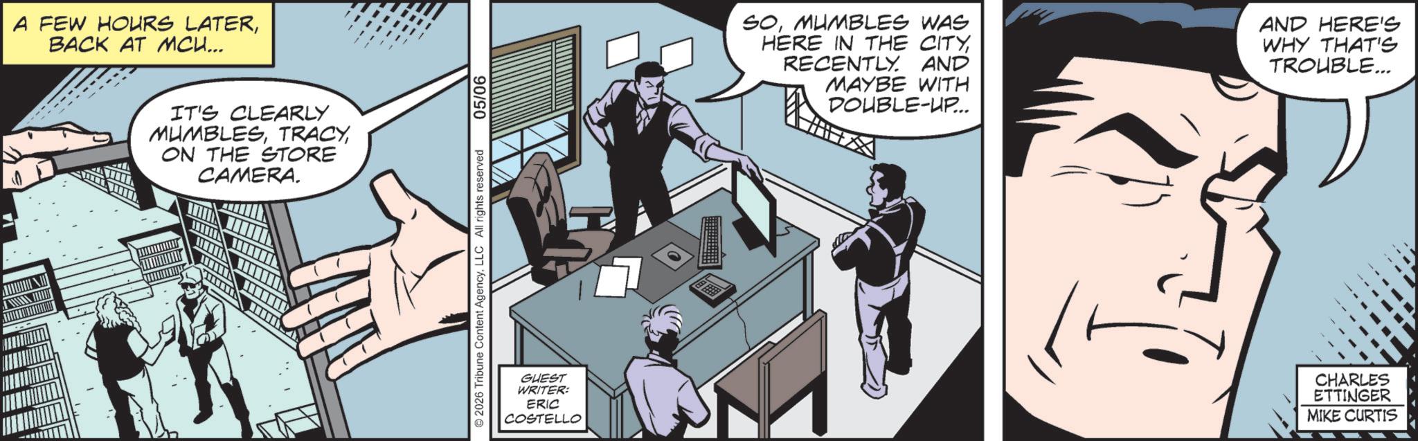 Publication OCR: A FEW HOURS LATERBACK AT MCU... IT'S CLEARLY MUMBLESON THE STORE CAMERA. 2026 Tribune Content AgencyLLC All rights reserved 05/06 GUEST WRITER: ERIC COSTELLO SOMUMBLES WAS HERE IN THE CITYRECENTLY. AND MAYBE WITH DOUBLE-UP... AND HERE'S WHY THAT'S TROUBLE... CHARLES ETTINGER MIKE CURTIS A FEW HOURS LATERBACK AT MCU ... IT'S CLEARLY MUMBLESON THE STORE CAMERA . 2026 Tribune Content AgencyLLC All rights reserved 05/06 GUEST WRITER : ERIC COSTELLO SOMUMBLES WAS HERE IN THE CITYRECENTLY . AND MAYBE WITH DOUBLE - UP ... AND HERE'S WHY THAT'S TROUBLE ... CHARLES ETTINGER MIKE CURTIS