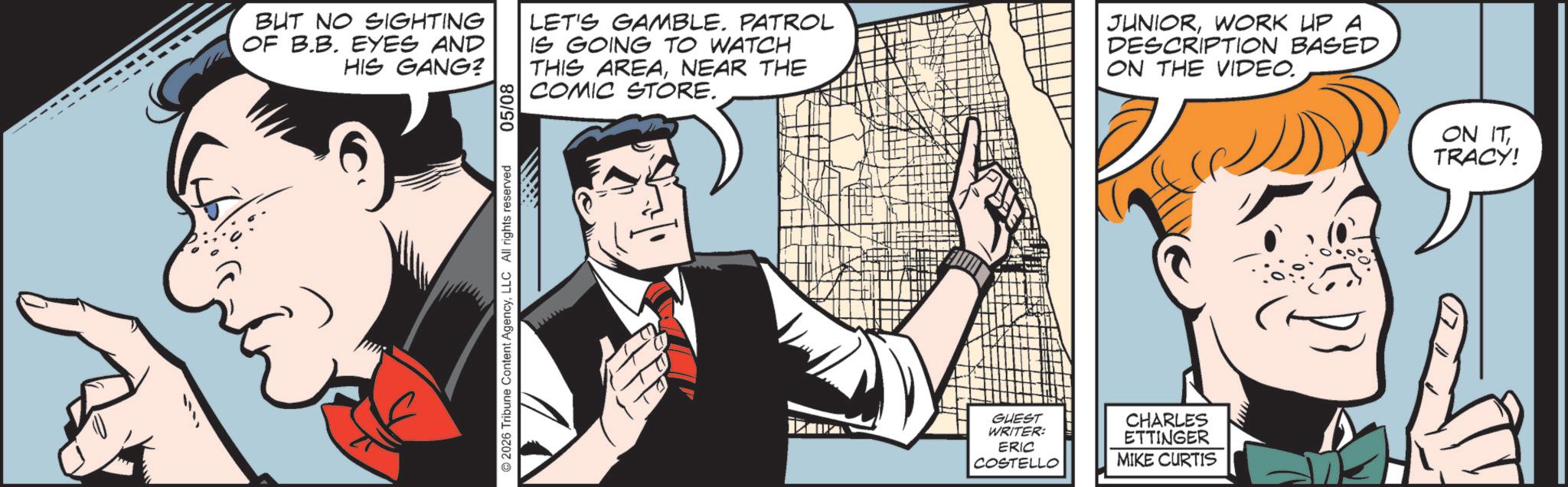 Publication OCR: BUT NO SIGHTING OF B.B. EYES AND HIS GANG? 05/08 LET'S GAMBLE. PATROL IS GOING TO WATCH THIS AREANEAR THE COMIC STORE. JUNIORWORK UP A DESCRIPTION BASED ON THE VIDEO. 2026 Tribune Content AgencyLLC All rights reserved GUEST WRITER: ERIC COSTELLO CHARLES ETTINGER MIKE CURTIS ON ITTRACY! BUT NO SIGHTING OF B.B. EYES AND HIS GANG ? 05/08 LET'S GAMBLE . PATROL IS GOING TO WATCH THIS AREANEAR THE COMIC STORE . JUNIORWORK UP A DESCRIPTION BASED ON THE VIDEO . 2026 Tribune Content AgencyLLC All rights reserved GUEST WRITER : ERIC COSTELLO CHARLES ETTINGER MIKE CURTIS ON ITTRACY !