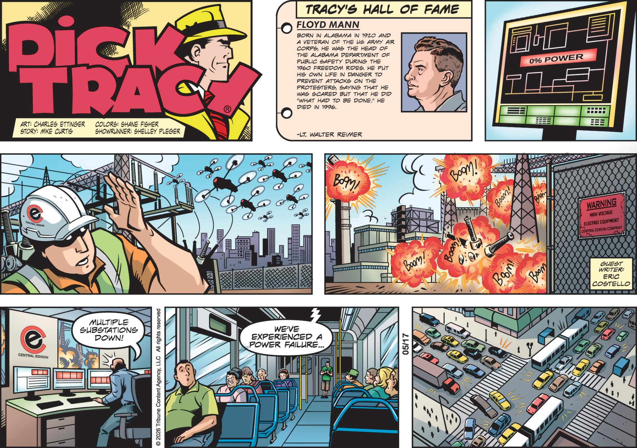 Animated cartoon OCR: CENTRAL EDISON Dick TRAC ART: CHARLES ETTINGER STORY: MIKE CURTIS COLORS: SHANE FISHER SHOWRUNNER: SHELLEY PLEGER -LT. WALTER REIMER CENTRAL EDISON MULTIPLE SUBSTATIONS DOWN! © 2026 Tribune Content AgencyLLC All rights reserved WE'VE EXPERIENCED A POWER FAILURE... TRACY'S HALL OF FAME FLOYD MANN BORN IN ALABAMA IN 1920 AND A VETERAN OF THE US ARMY AIR CORPSHE WAS THE HEAD OF THE ALABAMA DEPARTMENT OF PUBLIC SAFETY DURING THE 1960 FREEDOM RIDES. HE PUT HIS OWN LIFE IN DANGER TO PREVENT ATTACKS ON THE PROTESTERSSAYING THAT HE WAS SCARED BUT THAT HE DID "WHAT HAD TO BE DONE." HE DIED IN 1996. 0% POWER TO Boom! 05/17 Boom! Boom! Boom Boom! Boom! Boom XXXX 200M WARNING HIGH VOLTAGE ELECTRIC EQUIPMENT CENTRAL EDISON COMPANY GUEST WRITER: ERIC COSTELLO CENTRAL EDISON Dick TRAC ART : CHARLES ETTINGER STORY : MIKE CURTIS COLORS : SHANE FISHER SHOWRUNNER : SHELLEY PLEGER -LT . WALTER REIMER CENTRAL EDISON MULTIPLE SUBSTATIONS DOWN ! © 2026 Tribune Content AgencyLLC All rights reserved WE'VE EXPERIENCED A POWER FAILURE ... TRACY'S HALL OF FAME FLOYD MANN BORN IN ALABAMA IN 1920 AND A VETERAN OF THE US ARMY AIR CORPSHE WAS THE HEAD OF THE ALABAMA DEPARTMENT OF PUBLIC SAFETY DURING THE 1960 FREEDOM RIDES . HE PUT HIS OWN LIFE IN DANGER TO PREVENT ATTACKS ON THE PROTESTERSSAYING THAT HE WAS SCARED BUT THAT HE DID " WHAT HAD TO BE DONE . " HE DIED IN 1996 . 0 % POWER TO Boom ! 05/17 Boom ! Boom ! Boom Boom ! Boom ! Boom XXXX 200M WARNING HIGH VOLTAGE ELECTRIC EQUIPMENT CENTRAL EDISON COMPANY GUEST WRITER : ERIC COSTELLO
