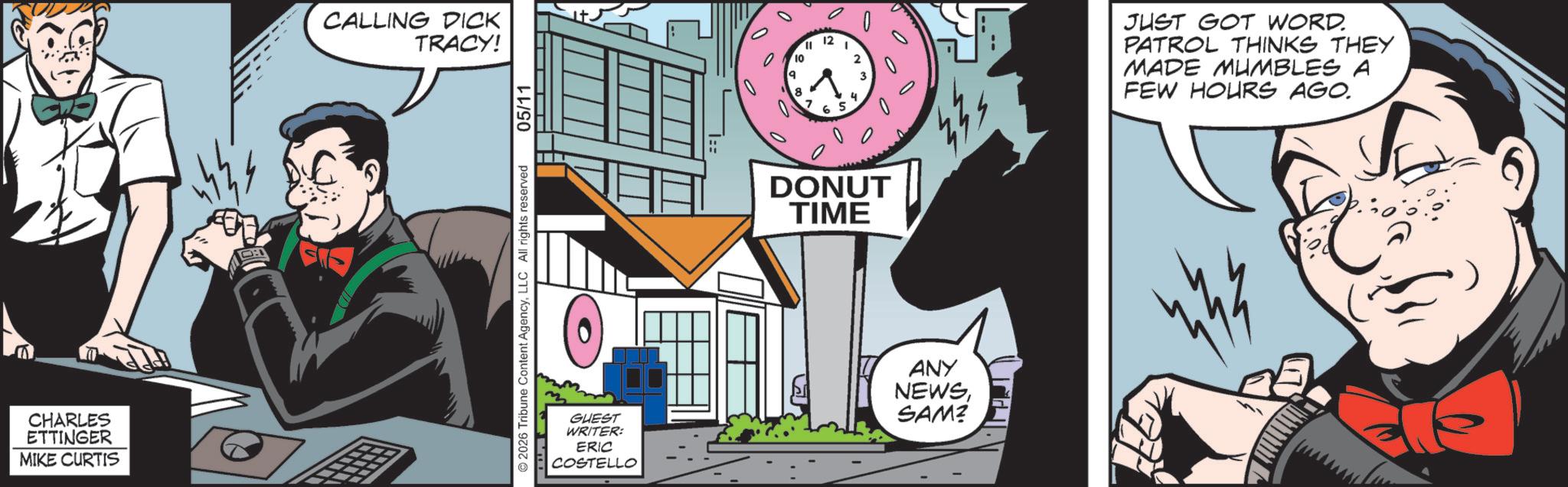 Publication OCR: CHARLES ETTINGER MIKE CURTIS CALLING DICK TRACY! 2026 Tribune Content AgencyLLC All rights reserved 05/11 10 9 8 12 6 5 4 0 2 DONUT TIME 0 ? 0 GUEST WRITER: ERIC COSTELLO ANY NEWSSAM? JUST GOT WORD. PATROL THINKS THEY MADE MUMBLES A FEW HOURS AGO. CHARLES ETTINGER MIKE CURTIS CALLING DICK TRACY ! 2026 Tribune Content AgencyLLC All rights reserved 05/11 10 9 8 12 6 5 4 0 2 DONUT TIME 0 ? 0 GUEST WRITER : ERIC COSTELLO ANY NEWSSAM ? JUST GOT WORD . PATROL THINKS THEY MADE MUMBLES A FEW HOURS AGO .