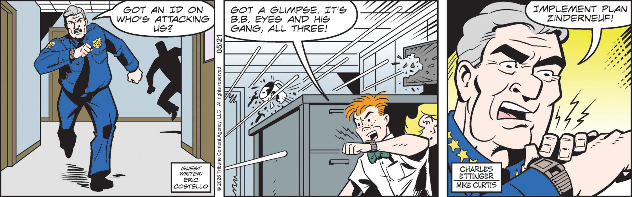Comic book OCR: 05/21 GOT AN ID ON WHO'S ATTACKING US? GOT A GLIMPSE. IT'S B.B. EYES AND HIS GANGALL THREE! IMPLEMENT PLAN ZINDERNEUF! GUEST WRITER: ERIC COSTELLO ©2026 Tribune Content AgencyLLC All rights reserved nu CHARLES ETTINGER MIKE CURTIS 05/21 GOT AN ID ON WHO'S ATTACKING US ? GOT A GLIMPSE . IT'S B.B. EYES AND HIS GANGALL THREE ! IMPLEMENT PLAN ZINDERNEUF ! GUEST WRITER : ERIC COSTELLO © 2026 Tribune Content AgencyLLC All rights reserved nu CHARLES ETTINGER MIKE CURTIS