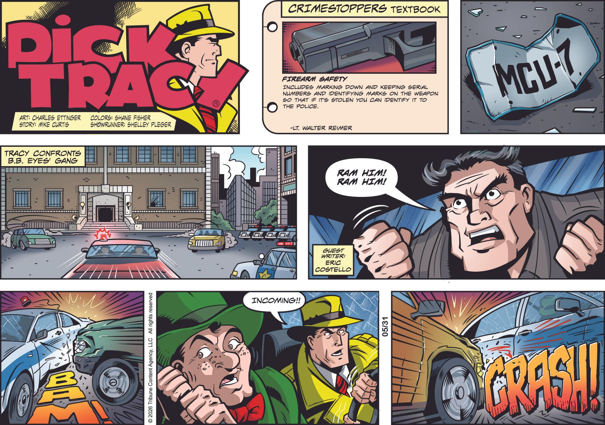 Kit car OCR: Dick TRAC ART: CHARLES ETTINGER STORY: MIKE CURTIS COLORS: SHANE FISHER SHOWRUNNER: SHELLEY PLEGER TRACY CONFRONTS B.B. EYES GANG © 2026 Tribune Content AgencyLLC All rights reserved INCOMING!! CRIMESTOPPERS TEXTBOOK FIREARM SAFETY INCLUDES MARKING DOWN AND KEEPING SERIAL NUMBERS AND IDENTIFYING MARKS ON THE WEAPON SO THAT IF IT'S STOLEN YOU CAN IDENTIFY IT TO THE POLICE. MCU-7 -LT. WALTER REIMER GUEST WRITER: ERIC COSTELLO RAM HIM! RAM HIM! 05/31 GRASH! Dick TRAC ART : CHARLES ETTINGER STORY : MIKE CURTIS COLORS : SHANE FISHER SHOWRUNNER : SHELLEY PLEGER TRACY CONFRONTS B.B. EYES GANG © 2026 Tribune Content AgencyLLC All rights reserved INCOMING !! CRIMESTOPPERS TEXTBOOK FIREARM SAFETY INCLUDES MARKING DOWN AND KEEPING SERIAL NUMBERS AND IDENTIFYING MARKS ON THE WEAPON SO THAT IF IT'S STOLEN YOU CAN IDENTIFY IT TO THE POLICE . MCU - 7 -LT . WALTER REIMER GUEST WRITER : ERIC COSTELLO RAM HIM ! RAM HIM ! 05/31 GRASH !