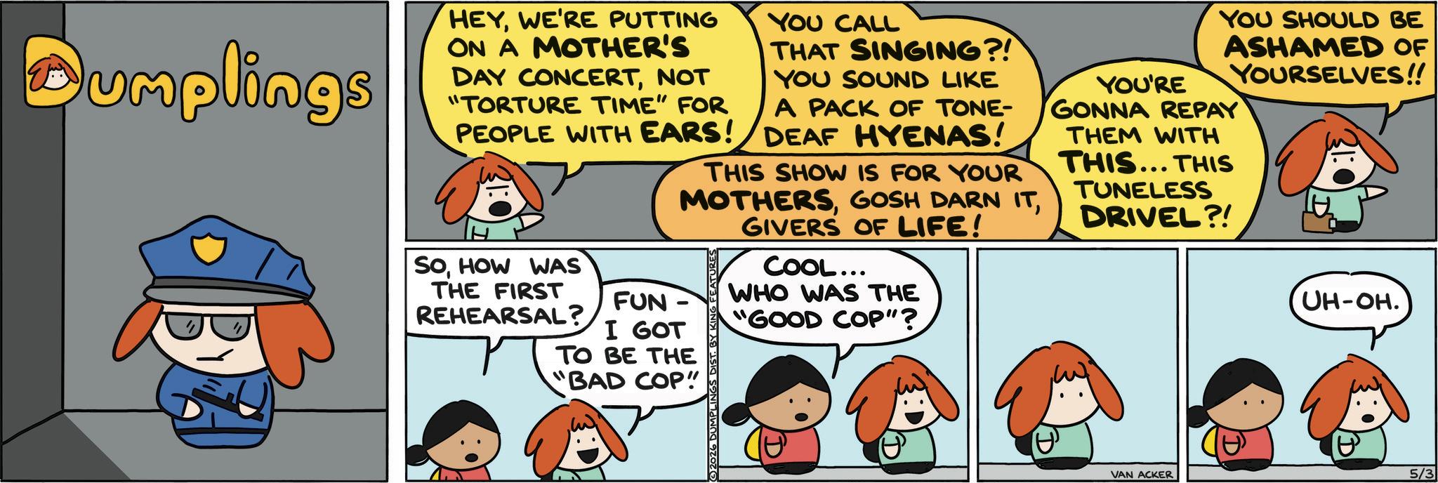 Photo caption OCR: Dumplings HEYWE'RE PUTTING ON A MOTHER'S DAY CONCERTNOT "TORTURE TIME" FOR PEOPLE WITH EARS! YOU CALL THAT SINGING?! YOU SOUND LIKE A PACK OF TONE- DEAF HYENAS! THIS SHOW IS FOR YOUR MOTHERSGIVERS OF LIFE! SOHOW WAS THE FIRST REHEARSAL? FUN- I GOT TO BE THE "BAD COP! 2026 DUMPLINGS DIST. BY KIN COOL... WHO WAS THE "GOOD COP"? YOU'RE YOU SHOULD BE ASHAMED OF YOURSELVES!! GONNA REPAY THEM WITH THIS... THIS TUNELESS DRIVEL?! UH-OH. VAN ACKER 5/3 Dumplings HEYWE'RE PUTTING ON A MOTHER'S DAY CONCERTNOT " TORTURE TIME " FOR PEOPLE WITH EARS ! YOU CALL THAT SINGING ?! YOU SOUND LIKE A PACK OF TONE- DEAF HYENAS ! THIS SHOW IS FOR YOUR MOTHERSGOSH DARN ITGIVERS OF LIFE ! SOHOW WAS THE FIRST REHEARSAL ? FUN- I GOT TO BE THE " BAD COP ! 2026 DUMPLINGS DIST . BY KIN COOL ... WHO WAS THE " GOOD COP " ? YOU'RE YOU SHOULD BE ASHAMED OF YOURSELVES !! GONNA REPAY THEM WITH THIS ... THIS TUNELESS DRIVEL ?! UH - OH . VAN ACKER 5/3