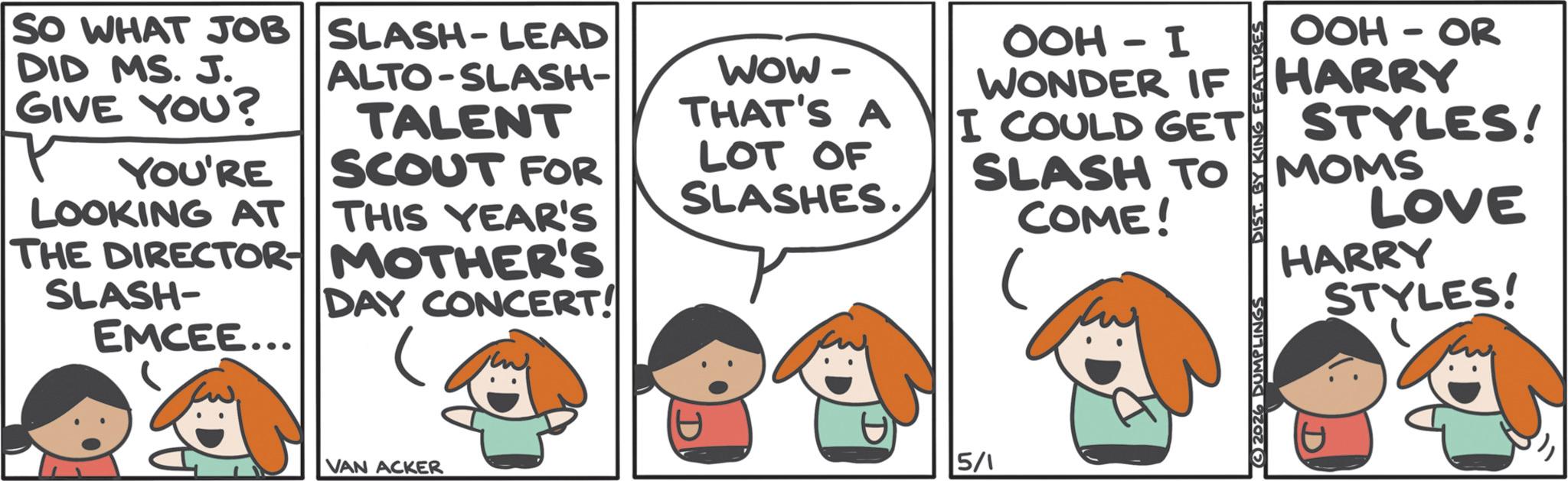 Animated cartoon OCR: SO WHAT JOB SLASH-LEAD DID MS. J. ALTO-SLASH- GIVE YOU? YOU'RE SCOUT FOR TALENT LOOKING AT THIS YEAR'S SLASH- DAY CONCERT! EMCEE... THE DIRECTOR MOTHER'S WOW- THAT'S A LOT OF SLASHES. OOH - I WONDER IF I COULD GET SLASH TO COME! 2026 DUMPLINGS DIST. BY KING FEATURES OOH-OR HARRY STYLES! MOMS LOVE HARRY D STYLES! VAN ACKER 5/1 SO WHAT JOB SLASH - LEAD DID MS . J. ALTO - SLASH- GIVE YOU ? YOU'RE SCOUT FOR TALENT LOOKING AT THIS YEAR'S SLASH- DAY CONCERT ! EMCEE ... THE DIRECTOR MOTHER'S WOW- THAT'S A LOT OF SLASHES . OOH - I WONDER IF I COULD GET SLASH TO COME ! 2026 DUMPLINGS DIST . BY KING FEATURES OOH - OR HARRY STYLES ! MOMS LOVE HARRY D STYLES ! VAN ACKER 5/1