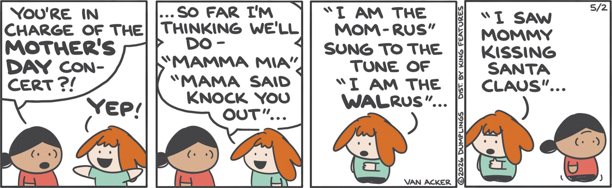 Fictional character OCR: YOU'RE IN CHARGE OF THE MOTHER'S DAY CON- CERT?! YEP! SO FAR I'M THINKING WE'LL DO - "MAMMA MIA" "MAMA SAID KNOCK YOU OUT"... "I AM THE MOM-RUS" SUNG TO THE TUNE OF "I AM THE WALRUS"... VAN ACKER 2026 DUMPLINGS DIST. BY KING FEATURES "I SAW MOMMY KISSING SANTA CLAUS"... 5/2 YOU'RE IN CHARGE OF THE MOTHER'S DAY CON- CERT ?! YEP ! SO FAR I'M THINKING WE'LL DO - " MAMMA MIA " " MAMA SAID KNOCK YOU OUT " ... " I AM THE MOM - RUS " SUNG TO THE TUNE OF " I AM THE WALRUS " ... VAN ACKER 2026 DUMPLINGS DIST . BY KING FEATURES " I SAW MOMMY KISSING SANTA CLAUS " ... 5/2