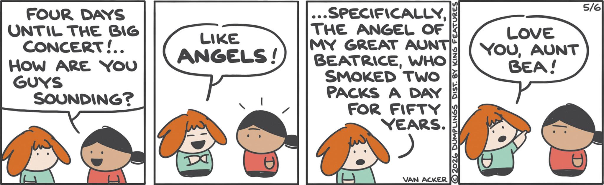 Animated cartoon OCR: FOUR DAYS UNTIL THE BIG CONCERT!.. HOW ARE YOU GUYS SOUNDING? LIKE ANGELS! ...SPECIFICALLYTHE ANGEL OF MY GREAT AUNT BEATRICEWHO SMOKED TWO PACKS A DAY FOR FIFTY YEARS. VAN ACKER 2026 DUMPLINGS DIST. BY KING FEATURES LOVE YOUAUNT BEA! 5/6 FOUR DAYS UNTIL THE BIG CONCERT ! .. HOW ARE YOU GUYS SOUNDING ? LIKE ANGELS ! ... SPECIFICALLYTHE ANGEL OF MY GREAT AUNT BEATRICEWHO SMOKED TWO PACKS A DAY FOR FIFTY YEARS . VAN ACKER 2026 DUMPLINGS DIST . BY KING FEATURES LOVE YOUAUNT BEA ! 5/6