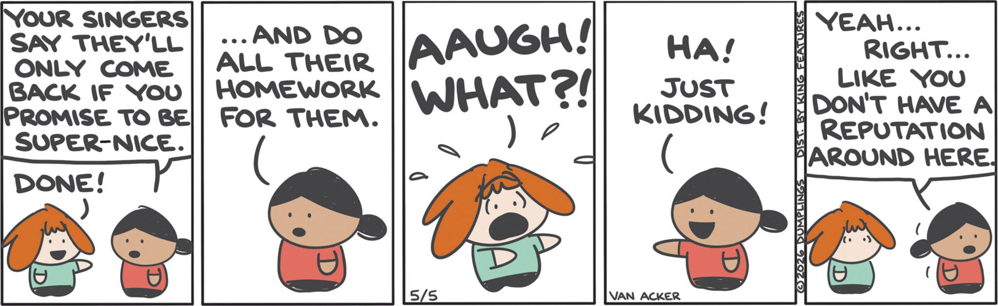 Comics OCR: YOUR SINGERS SAY THEY'LL ONLY COME BACK IF YOU PROMISE TO BE SUPER-NICE. DONE! ... AND DO ALL THEIR AAUGH! HOMEWORK WHAT?! FOR THEM. HA! JUST KIDDING! 1 5/5 VAN ACKER YEAH... RIGHT... LIKE YOU DON'T HAVE A REPUTATION AROUND HERE. 2026 DUMPLINGS DIST. BY KING FEATURES YOUR SINGERS SAY THEY'LL ONLY COME BACK IF YOU PROMISE TO BE SUPER - NICE . DONE ! ... AND DO ALL THEIR AAUGH ! HOMEWORK WHAT ?! FOR THEM . HA ! JUST KIDDING ! 1 5/5 VAN ACKER YEAH ... RIGHT ... LIKE YOU DON'T HAVE A REPUTATION AROUND HERE . 2026 DUMPLINGS DIST . BY KING FEATURES
