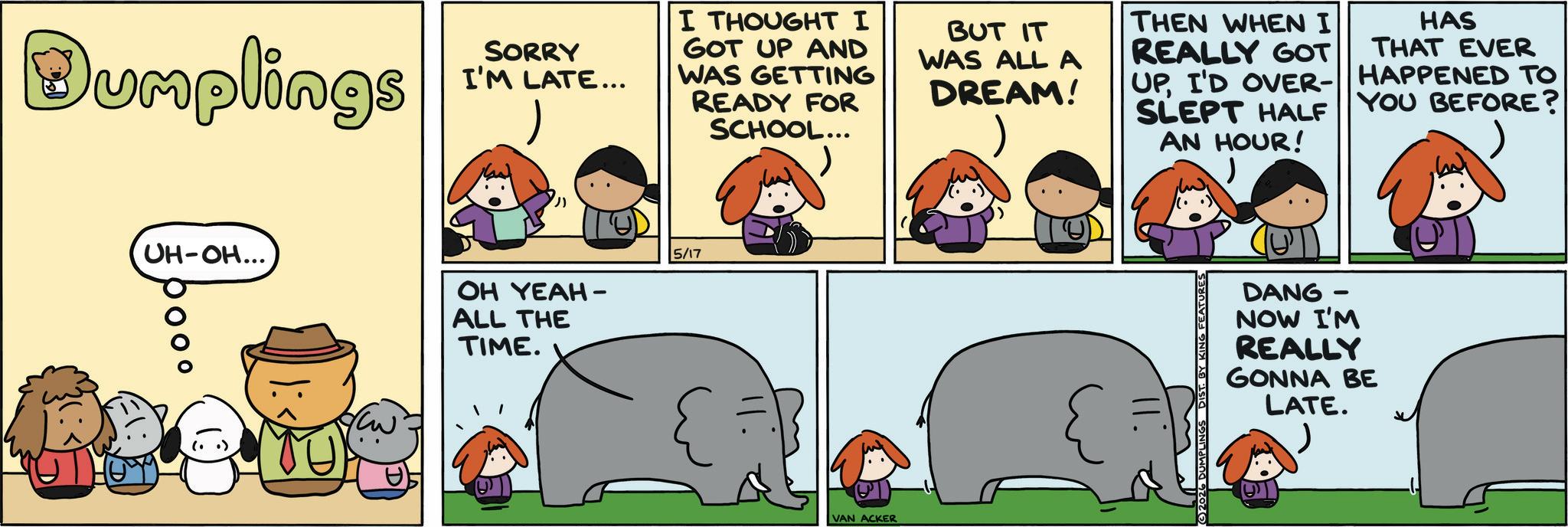 Animal Figure OCR: Dumplings SORRY I'M LATE... I THOUGHT I GOT UP AND WAS GETTING READY FOR SCHOOL... BUT IT WAS ALL A DREAM! THEN WHEN I REALLY GOT UPI'D OVER- SLEPT HALF AN HOUR! HAS THAT EVER HAPPENED TO YOU BEFORE? UH-OH... OH YEAH - ALL THE TIME. 5/17 VAN ACKER 2026 DUMPLINGS DIS BY FEATURES DANG- NOW I'M REALLY GONNA BE LATE. Dumplings SORRY I'M LATE ... I THOUGHT I GOT UP AND WAS GETTING READY FOR SCHOOL ... BUT IT WAS ALL A DREAM ! THEN WHEN I REALLY GOT UPI'D OVER- SLEPT HALF AN HOUR ! HAS THAT EVER HAPPENED TO YOU BEFORE ? UH - OH ... OH YEAH - ALL THE TIME . 5/17 VAN ACKER 2026 DUMPLINGS DIS BY FEATURES DANG- NOW I'M REALLY GONNA BE LATE .