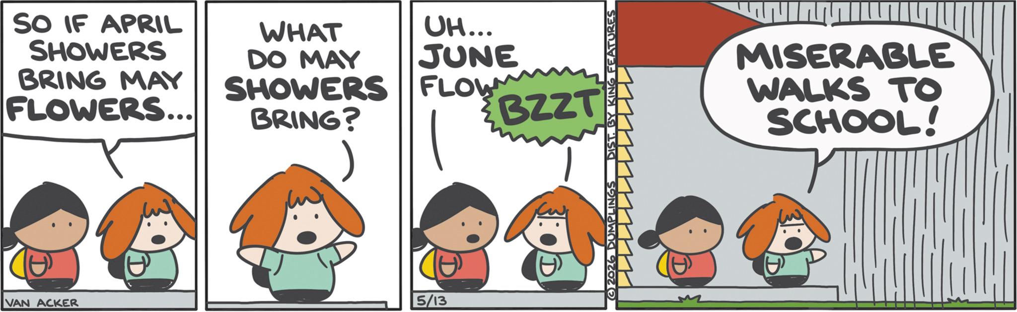 Comic book OCR: SO IF APRIL SHOWERS BRING MAY FLOWERS... WHAT DO MAY SHOWERS BRING? UH... JUNE FLOW VAN ACKER 5/13 BZZT 32026 DUMPLINGS DIST. BY KING FEATURES MISERABLE WALKS TO SCHOOL! SO IF APRIL SHOWERS BRING MAY FLOWERS ... WHAT DO MAY SHOWERS BRING ? UH ... JUNE FLOW VAN ACKER 5/13 BZZT 32026 DUMPLINGS DIST . BY KING FEATURES MISERABLE WALKS TO SCHOOL !