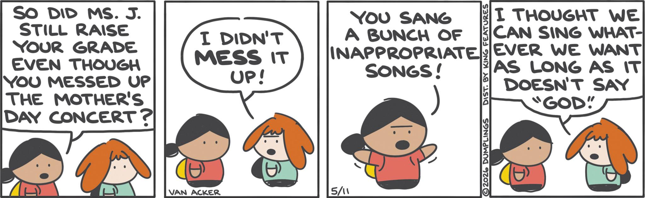 Animation OCR: SO DID MS. J. STILL RAISE YOUR GRADE EVEN THOUGH YOU MESSED UP THE MOTHER'S DAY CONCERT? I DIDN'T MESS IT UP! YOU SANG A BUNCH OF I THOUGHT WE CAN SING WHAT- INAPPROPRIATE EVER WE WANT SONGS! 2026 DUMPLINGS DIST. BY KING FEATURES AS LONG AS IT DOESN'T SAY GOD" VAN ACKER 5/11 SO DID MS . J. STILL RAISE YOUR GRADE EVEN THOUGH YOU MESSED UP THE MOTHER'S DAY CONCERT ? I DIDN'T MESS IT UP ! YOU SANG A BUNCH OF I THOUGHT WE CAN SING WHAT- INAPPROPRIATE EVER WE WANT SONGS ! 2026 DUMPLINGS DIST . BY KING FEATURES AS LONG AS IT DOESN'T SAY GOD " VAN ACKER 5/11