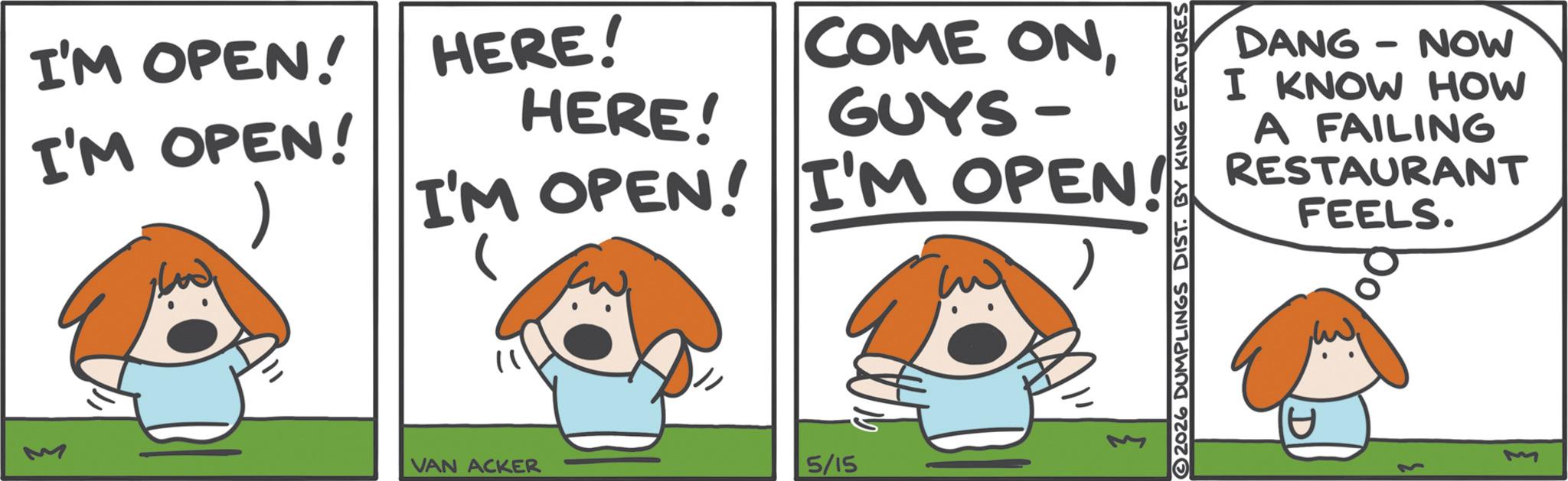 Fictional character OCR: I'M OPEN! I'M OPEN! HERE! HERE! COME ONGUYS- I'M OPEN! I'M OPEN! VAN ACKER 5/15 2026 DUMPLINGS DIST. BY KING FEATURES DANG - NOW I KNOW HOW A FAILING RESTAURANT FEELS. U M I'M OPEN ! I'M OPEN ! HERE ! HERE ! COME ONGUYS- I'M OPEN ! I'M OPEN ! VAN ACKER 5/15 2026 DUMPLINGS DIST . BY KING FEATURES DANG - NOW I KNOW HOW A FAILING RESTAURANT FEELS . U M
