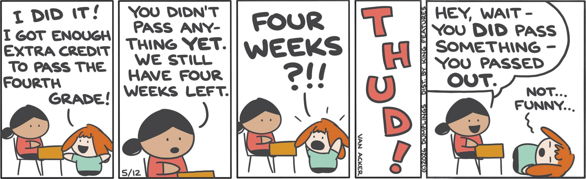 Humour OCR: I DID IT! I GOT ENOUGH EXTRA CREDIT TO PASS THE FOURTH GRADE! YOU DIDN'T PASS ANY- THING YET. WE STILL HAVE FOUR WEEKS LEFT. FOUR WEEKS ?!! 5/12 VAN ACKER T H ©2026 DUMPLINGS DIST. BY KING FEATURES HEYWAIT- YOU DID PASS SOMETHING YOU PASSED OUT. NOT... FUNNY... I DID IT ! I GOT ENOUGH EXTRA CREDIT TO PASS THE FOURTH GRADE ! YOU DIDN'T PASS ANY- THING YET . WE STILL HAVE FOUR WEEKS LEFT . FOUR WEEKS ? !! 5/12 VAN ACKER T H © 2026 DUMPLINGS DIST . BY KING FEATURES HEYWAIT- YOU DID PASS SOMETHING YOU PASSED OUT . NOT ... FUNNY ...