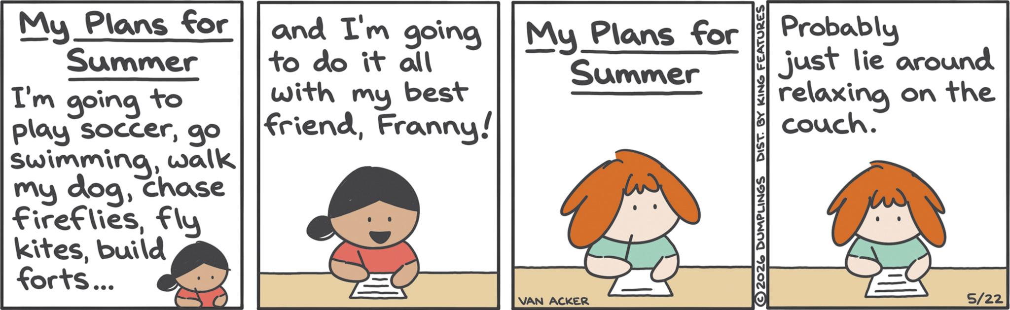 Photo caption OCR: My Plans for Summer I'm going to play soccergo swimmingwalk my dogchase firefliesfly kitesbuild forts... and I'm going to do it all with my best friendFranny! My Plans for Summer VAN ACKER 2026 DUMPLINGS DIST. BY KING FEATURES Probably just lie around relaxing on the couch. 5/22 My Plans for Summer I'm going to play soccergo swimmingwalk my dogchase firefliesfly kitesbuild forts ... and I'm going to do it all with my best friendFranny ! My Plans for Summer VAN ACKER 2026 DUMPLINGS DIST . BY KING FEATURES Probably just lie around relaxing on the couch . 5/22