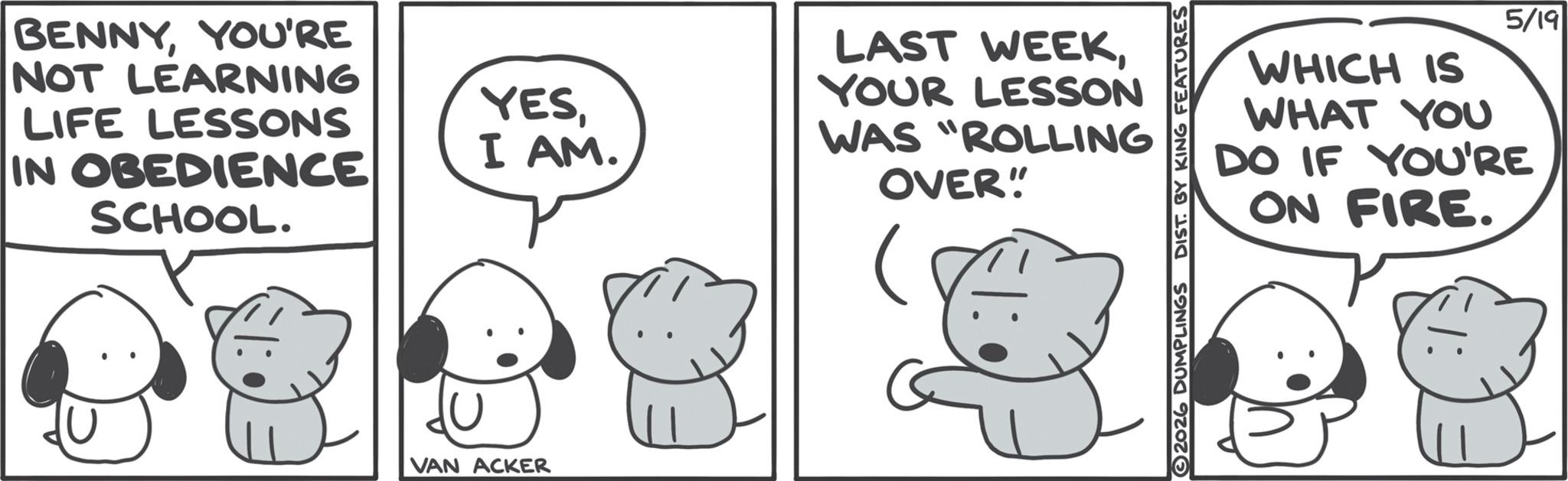 Animated cartoon OCR: BENNYYOU'RE NOT LEARNING LIFE LESSONS IN OBEDIENCE SCHOOL. VAN ACKER YESI AM. LAST WEEKYOUR LESSON WAS "ROLLING OVER" 2026 DUMPLINGS DIST. BY KING FEATURES WHICH IS WHAT YOU 5/19 DO IF YOU'RE ON FIRE. BENNYYOU'RE NOT LEARNING LIFE LESSONS IN OBEDIENCE SCHOOL . VAN ACKER YESI AM . LAST WEEKYOUR LESSON WAS " ROLLING OVER " 2026 DUMPLINGS DIST . BY KING FEATURES WHICH IS WHAT YOU 5/19 DO IF YOU'RE ON FIRE .
