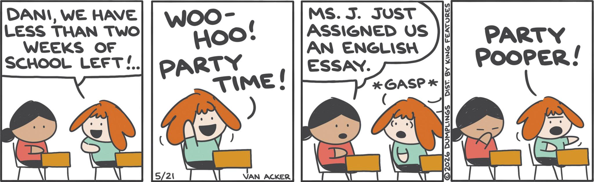 Animation OCR: DANIWE HAVE LESS THAN TWO WEEKS OF SCHOOL LEFT!.. 5/21 WOO- HOO! PARTY TIME! VAN ACKER MS. J. JUST ASSIGNED US AN ENGLISH ESSAY. *GASP* 2026 DUMPLINGS DIST. BY KING FEATURES PARTY POOPER! DANIWE HAVE LESS THAN TWO WEEKS OF SCHOOL LEFT ! .. 5/21 WOO- HOO ! PARTY TIME ! VAN ACKER MS . J. JUST ASSIGNED US AN ENGLISH ESSAY . * GASP * 2026 DUMPLINGS DIST . BY KING FEATURES PARTY POOPER !