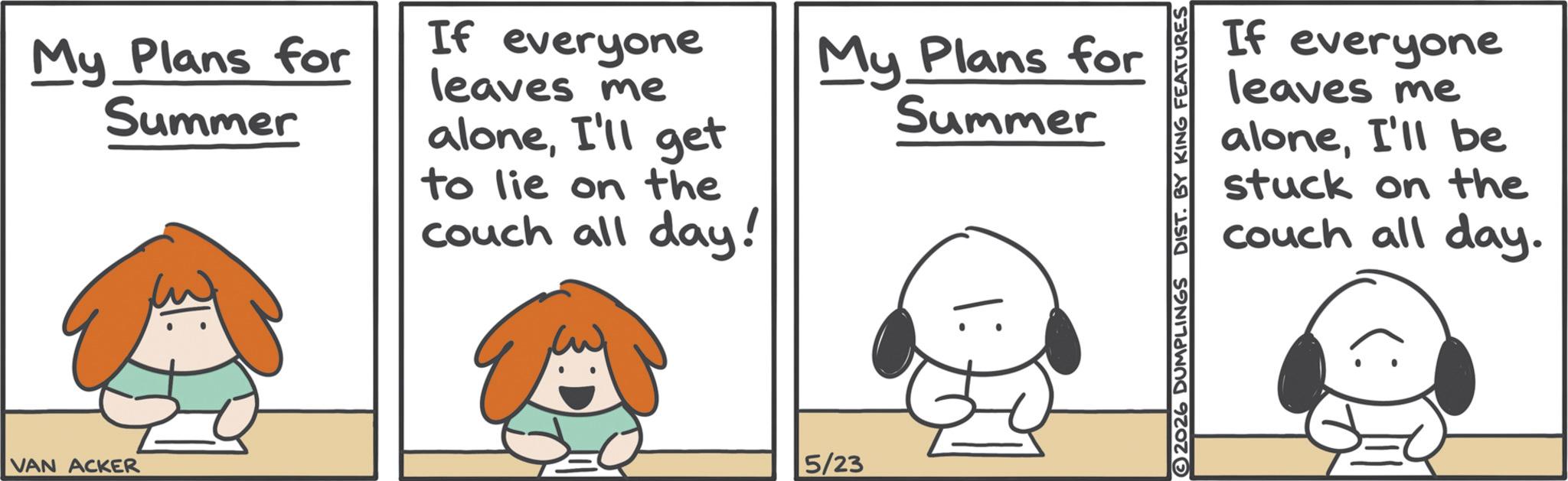 Photo caption OCR: My Plans for Summer If everyone leaves me aloneI'll get to lie on the couch all day! My Plans for Summer VAN ACKER 5/23 If everyone leaves me aloneI'll be stuck on the couch all day. 2026 DUMPLINGS DIST. BY KING FEATURES My Plans for Summer If everyone leaves me aloneI'll get to lie on the couch all day ! My Plans for Summer VAN ACKER 5/23 If everyone leaves me aloneI'll be stuck on the couch all day . 2026 DUMPLINGS DIST . BY KING FEATURES