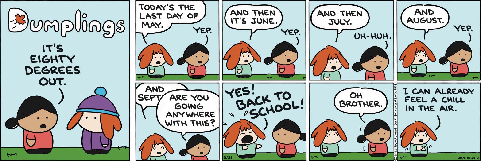 Pleased OCR: AND THEN IT'S JUNE. AND THEN JULY. AND AUGUST. YEP. YEP. YEP. UH-HUH. Dumplings IT'S EIGHTY DEGREES OUT. TODAY'S THE M LAST DAY OF MAY. M AND SEPT ARE YOU GOING ANYWHERE WITH THIS? ? YES! 5/31 BACK TO SCHOOL! OH BROTHER. D 2026 DUMPLINGS DIST. BY KING FEATURES I CAN ALREADY FEEL A CHILL IN THE AIR. M VAN ACKER AND THEN IT'S JUNE . AND THEN JULY . AND AUGUST . YEP . YEP . YEP . UH - HUH . Dumplings IT'S EIGHTY DEGREES OUT . TODAY'S THE M LAST DAY OF MAY . M AND SEPT ARE YOU GOING ANYWHERE WITH THIS ? ? YES ! 5/31 BACK TO SCHOOL ! OH BROTHER . D 2026 DUMPLINGS DIST . BY KING FEATURES I CAN ALREADY FEEL A CHILL IN THE AIR . M VAN ACKER