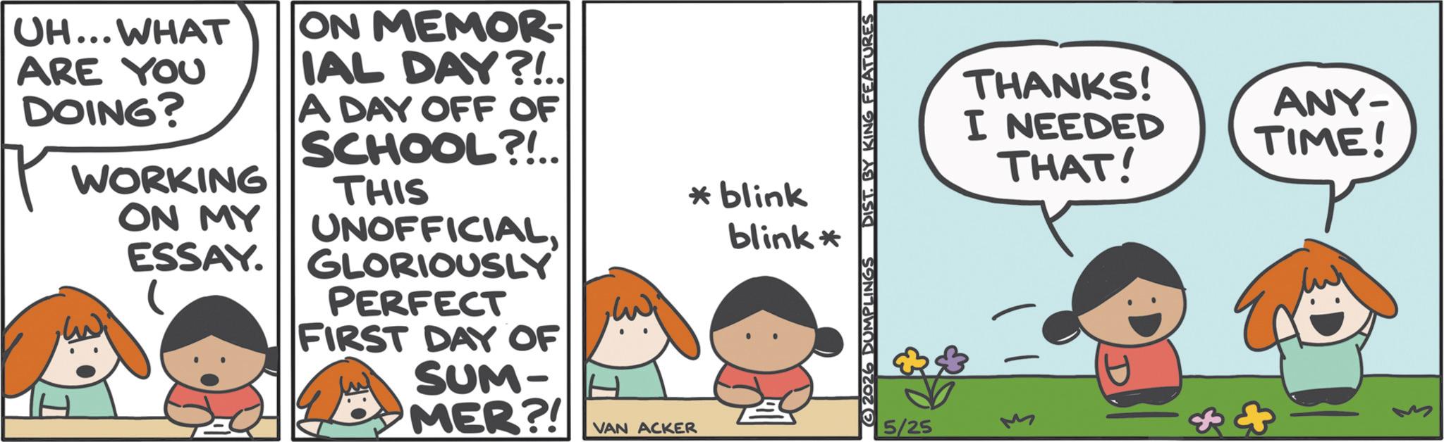 Comics OCR: UH... WHAT ARE YOU DOING? WORKING ON MEMOR- IAL DAY?!.. A DAY OFF OF SCHOOL?!.. THIS ON MY ESSAY. ?????? UNOFFICIALGLORIOUSLY PERFECT FIRST DAY OF SUM- MER?! DUMPLINGS DIST. BY KING FEATURES *blink blink* VAN ACKER 5/25 THANKS! I NEEDED THAT! ANY- TIME! UH ... WHAT ARE YOU DOING ? WORKING ON MEMOR- IAL DAY ? ! .. A DAY OFF OF SCHOOL ? ! .. THIS ON MY ESSAY . ?????? UNOFFICIALGLORIOUSLY PERFECT FIRST DAY OF SUM- MER ?! DUMPLINGS DIST . BY KING FEATURES * blink blink * VAN ACKER 5/25 THANKS ! I NEEDED THAT ! ANY- TIME !