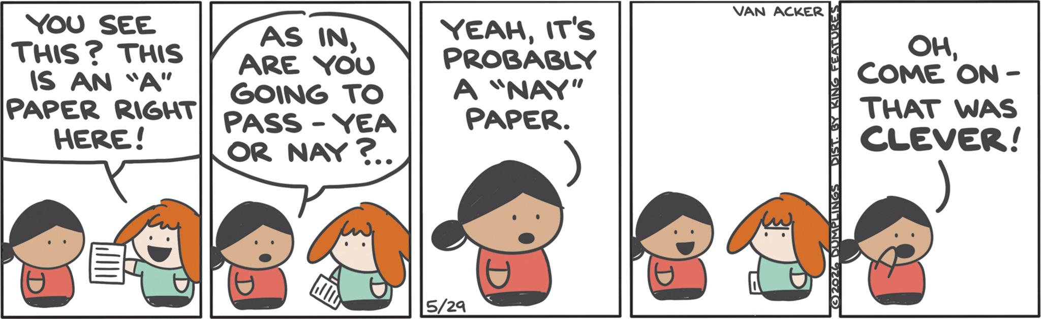 Animation OCR: YOU SEE THIS? THIS IS AN "A" PAPER RIGHT HERE! AS INARE YOU GOING TO PASS-YEA OR NAY?.. YEAHIT'S PROBABLY A "NAY" PAPER. 5/29 VAN ACKER DIST. BY KING FEATURES OHCOME ON- THAT WAS CLEVER! YOU SEE THIS ? THIS IS AN " A " PAPER RIGHT HERE ! AS INARE YOU GOING TO PASS - YEA OR NAY ? .. YEAHIT'S PROBABLY A " NAY " PAPER . 5/29 VAN ACKER DIST . BY KING FEATURES OHCOME ON- THAT WAS CLEVER !