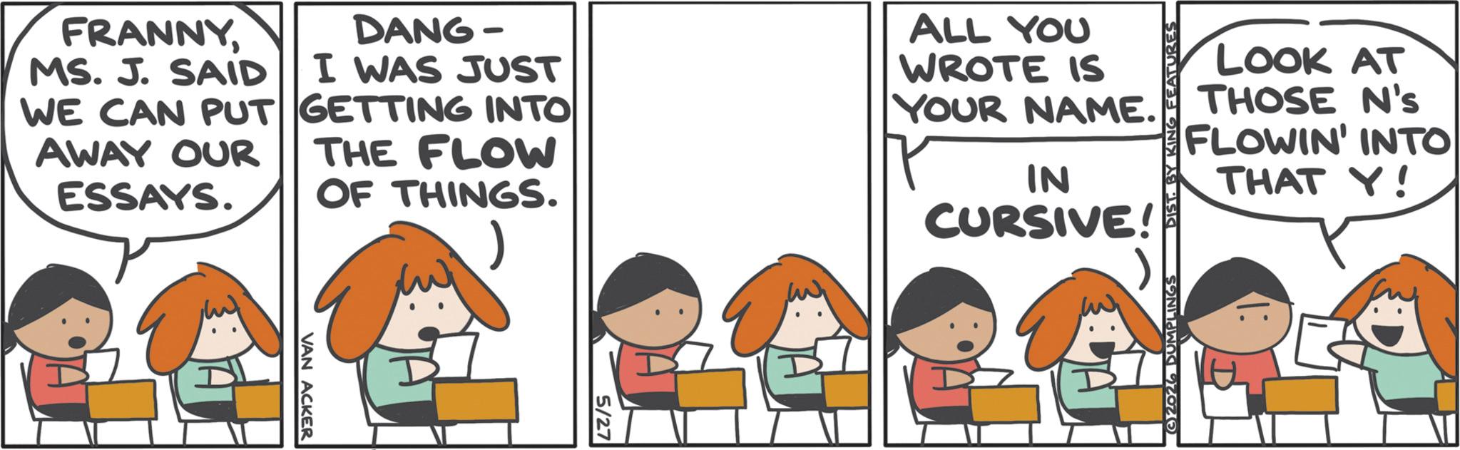 Animation OCR: FRANNYMS. J. SAID WE CAN PUT AWAY OUR ESSAYS. DANG- I WAS JUST GETTING INTO THE FLOW OF THINGS. ) ALL YOU WROTE IS YOUR NAME. IN CURSIVE! DIST. BY KING FEATURES LOOK AT THOSE N's FLOWIN' INTO THAT Y! 5/27 FRANNYMS . J. SAID WE CAN PUT AWAY OUR ESSAYS . DANG- I WAS JUST GETTING INTO THE FLOW OF THINGS . ) ALL YOU WROTE IS YOUR NAME . IN CURSIVE ! DIST . BY KING FEATURES LOOK AT THOSE N's FLOWIN ' INTO THAT Y ! 5/27